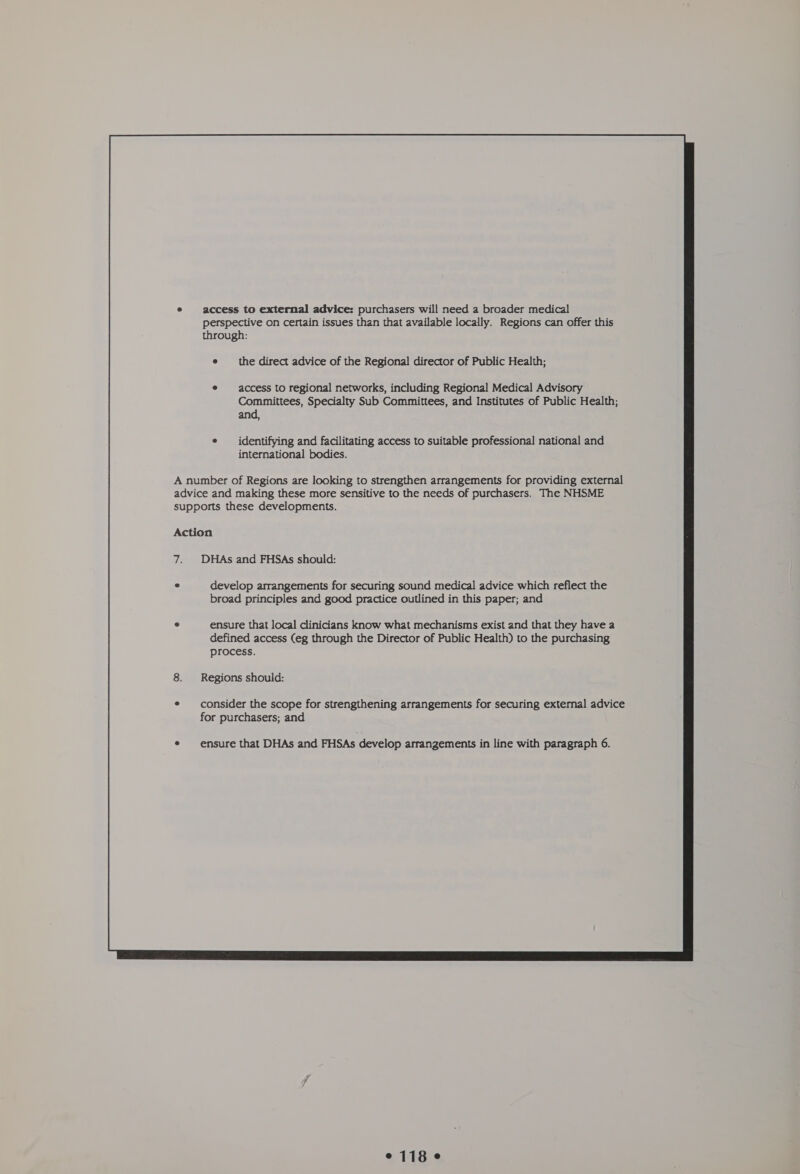 e access to external advice: purchasers will need a broader medical perspective on certain issues than that available locally. Regions can offer this through: e _ the direct advice of the Regional director of Public Health; access to regional networks, including Regional Medical Advisory Committees, Specialty Sub Committees, and Institutes of Public Health; and, identifying and facilitating access to suitable professional national and international bodies. A number of Regions are looking to strengthen arrangements for providing external advice and making these more sensitive to the needs of purchasers. The NHSME supports these developments. Action 7. DHAs and FHSAs should: e develop arrangements for securing sound medical advice which reflect the broad principles and good practice outlined in this paper; and ensure that local clinicians know what mechanisms exist and that they have a defined access (eg through the Director of Public Health) to the purchasing process. Regions should: consider the scope for strengthening arrangements for securing external advice for purchasers; and  °118 e