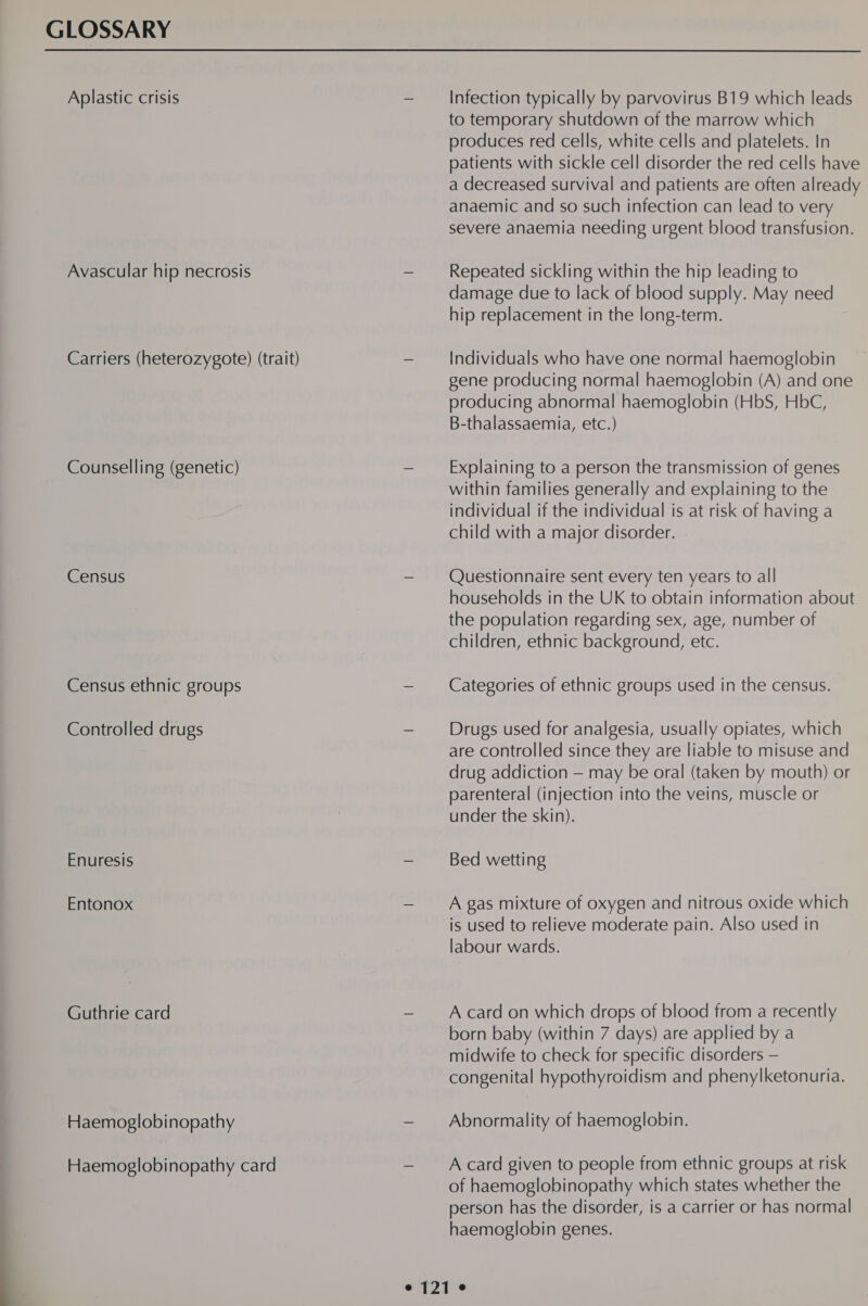 GLOSSARY Aplastic crisis Avascular hip necrosis Carriers (heterozygote) (trait) Counselling (genetic) Census Census ethnic groups Controlled drugs Enuresis Entonox Guthrie card Haemoglobinopathy Haemoglobinopathy card Infection typically by parvovirus B19 which leads to temporary shutdown of the marrow which produces red cells, white cells and platelets. In patients with sickle cell disorder the red cells have a decreased survival and patients are often already anaemic and so such infection can lead to very severe anaemia needing urgent blood transfusion. Repeated sickling within the hip leading to damage due to lack of blood supply. May need hip replacement in the long-term. Individuals who have one normal haemoglobin gene producing normal haemoglobin (A) and one producing abnormal haemoglobin (HbS, HbC, B-thalassaemia, etc.) Explaining to a person the transmission of genes within families generally and explaining to the individual if the individual is at risk of having a child with a major disorder. Questionnaire sent every ten years to all households in the UK to obtain information about the population regarding sex, age, number of children, ethnic background, etc. Categories of ethnic groups used in the census. Drugs used for analgesia, usually opiates, which are controlled since they are liable to misuse and drug addiction — may be oral (taken by mouth) or parenteral (injection into the veins, muscle or under the skin). Bed wetting A gas mixture of oxygen and nitrous oxide which is used to relieve moderate pain. Also used in labour wards. A card on which drops of blood from a recently born baby (within 7 days) are applied by a midwife to check for specific disorders — congenital hypothyroidism and phenylketonuria. Abnormality of haemoglobin. A card given to people from ethnic groups at risk of haemoglobinopathy which states whether the person has the disorder, is a carrier or has normal haemoglobin genes.