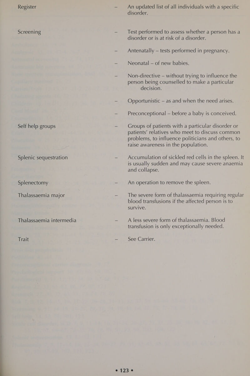 Register Screening Self help groups Splenic sequestration Splenectomy Thalassaemia major Thalassaemia intermedia Trait An updated list of all individuals with a specific disorder. Test performed to assess whether a person has a disorder or is at risk of a disorder. Antenatally — tests performed in pregnancy. Neonatal — of new babies. Non-directive — without trying to influence the person being counselled to make a particular decision. Opportunistic — as and when the need arises. Preconceptional — before a baby is conceived. Groups of patients with a particular disorder or patients’ relatives who meet to discuss common problems, to influence politicians and others, to raise awareness in the population. Accumulation of sickled red cells in the spleen. It is usually sudden and may cause severe anaemia and collapse. An operation to remove the spleen. The severe form of thalassaemia requiring regular blood transfusions if the affected person is to survive. A less severe form of thalassaemia. Blood transfusion is only exceptionally needed. See Carrier.