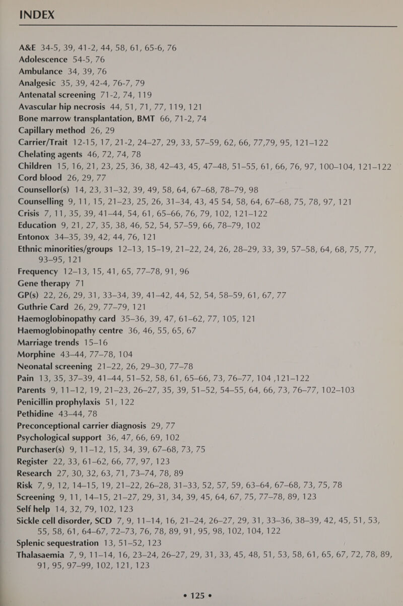 INDEX  A&amp;E 34-5, 39, 41-2, 44, 58, 61, 65-6, 76 Adolescence 54-5, 76 Ambulance 34, 39, 76 Analgesic 35, 39, 42-4, 76-7, 79 Antenatal screening 71-2, 74, 119 Avascular hip necrosis 44,51, 71, 77, 119, 121 Bone marrow transplantation, BMT 66, 71-2, 74 Capillary method 26, 29 Carrier/Trait 12-15, 17, 21-2, 24—27, 29, 33, 57-59, 62, 66, 77,79, 95, 121-122 Chelating agents 46, 72, 74, 78 ehllorenmi 7108 |, 23, 25, 36, 38, 42-43, 45, 47-48, 51-55, 61, 66, 76, 97, 100-104, 121-122 Cord blood 26, 29, 77 Counsellor(s) 14, 23, 31-32, 39, 49, 58, 64, 67-68, 78-79, 98 Counselling 9, 11, 15, 21-23, 25, 26, 31-34, 43, 45 54, 58, 64, 67-68, 75, 78, 97, 121 Crisis 7, 11, 35, 39, 41-44, 54, 61, 65-66, 76, 79, 102, 121-122 Education 9, 21, 27, 35, 38, 46, 52, 54, 57-59, 66, 78-79, 102 Entonox 34-35, 39, 42, 44, 76, 121 Ethnic minorities/groups 12-13, 15-19, 21-22, 24, 26, 28-29, 33, 39, 57-58, 64, 68, 75, 77, 93-95, 121 Frequency 12-13, 15, 41, 65, 77-78, 91, 96 Gene therapy 71 seo 29, 31, 33-34, 39, 41-42, 44, 52, 54, 58-59, 61, 67, 77 Guthrie Card 26, 29, 77-79, 121 Haemoglobinopathy card 35-36, 39, 47, 61-62, 77, 105, 121 Haemoglobinopathy centre 36, 46,55, 65, 67 Marriage trends 15-16 Morphine 43-44, 77-78, 104 Neonatal screening 21-22, 26, 29-30, 77-78 Pane seo, 41-44 51-52, 58, 61,,65-66, 73, 76-77, 104 ,121-122 Parents 9, 11-12, 19, 21-23, 26-27, 35, 39, 51-52, 54-55, 64, 66, 73, 76-77, 102-103 Penicillin prophylaxis 51, 122 Pethidine 43-44, 78 Preconceptional carrier diagnosis 29, 77 Psychological support 36, 47, 66, 69, 102 Purchaser(s) 9, 11-12, 15, 34, 39, 67-68, 73, 75 Register 22. Bo ol—b2, 66, 77; 97, 123 Research 27, 30, 32, 63, 71, 73-74, 78, 89 Risker 0) 12, 14-15, 19, 21—22, 26-28, 31-33, 52, 57, 59, 63-64, 67-68, 73, 75, 78 Screening 9, 11, 14-15, 21-27, 29, 31, 34, 39, 45, 64, 67, 75, 77-78, 89, 123 Self help 14, 32, 79, 102, 123 Sickle cell disorder, SCD 7, 9, 11-14, 16, 21-24, 26-27, 29, 31, 33-36, 38-39, 42, 45, 51, 53, Ho) Du, 01, 64—67, 72—/3, 76, 78, 89, 91, 95, 98,102, 104, 122 Splenic sequestration 13, 51-52, 123 Eialasaemia 7,9, 11-14, 16, 23—24, 26-27, 29, 31, 33, 45, 48, 51, 53, 58, 61, 65, 67, 72, 78, 89, Oi 95, 97-99, 102, 121, 123 O,12549