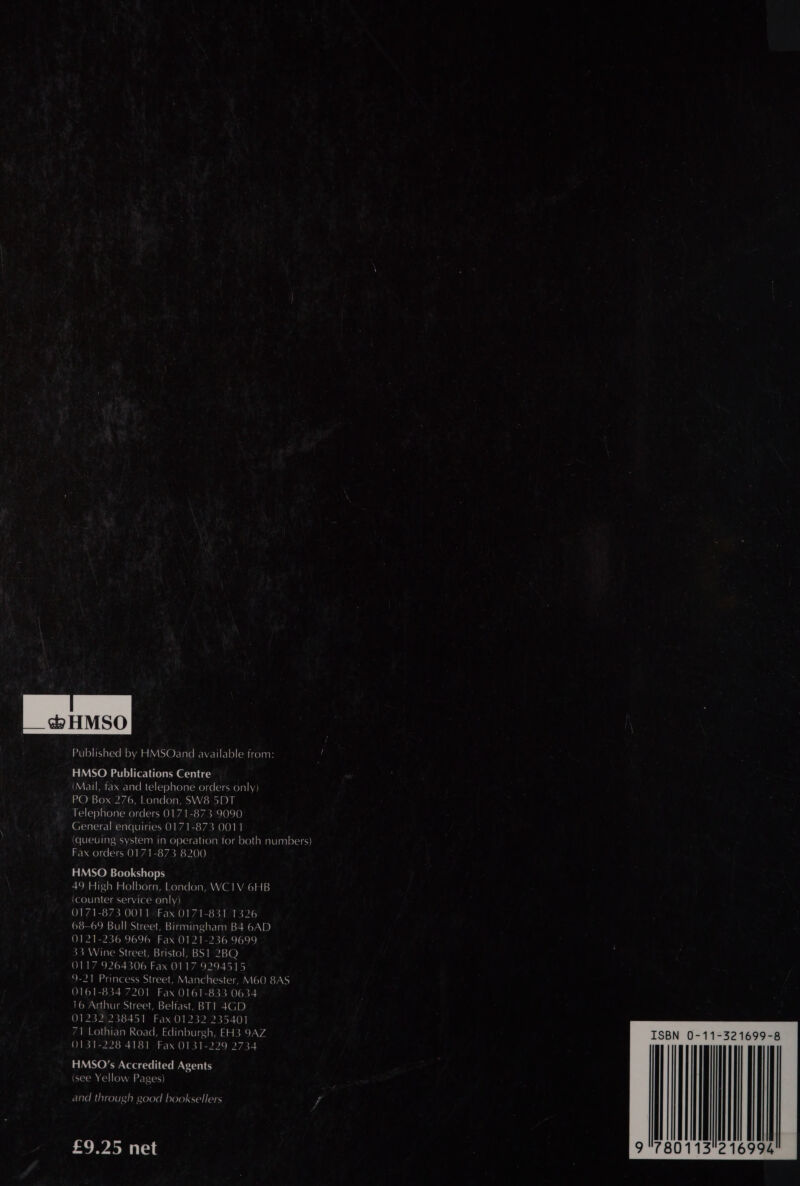 ctp HMSO Published by HMSOand available from: - HMSO Publications Centre (Mail, fax and telephone orders only) PO Box 276, London, SW8 5DT Telephone orders 0171-873 9090 General enquiries 0171-873 0011 (queuing system in operation for both numbers) Fax orders 0171-873 8200 HMSO Bookshops 49 High Holborn, London, WC1V 6HB {counter service only) 10) 7a eo Ao 0 0 Is fea are ba 0) Waal (ets ol Xo) 68-69 Bull Street, Birmingham B4 6AD 0121-236 9696 Fax 0121-236 9699 33 Wine Street, Bristol, BS1 2BQ 0117 9264306 Fax 0117 9294515 9-21 Princess Street, Manchester, M60 8AS 0161-834 7201 Fax 0161-833 0634 16 Arthur Street, Belfast, BT1 4GD 01232 238451 Fax 01232 235401 71 Lothian Road, Edinburgh, EH3 9AZ ISBN 0-11-321699-8 0131-228 4181 Fax 0131-229 273 HMSO’s Accredited Agents (see Yellow Pages) and through good booksellers ? 9 780113216994 £9.25 net 