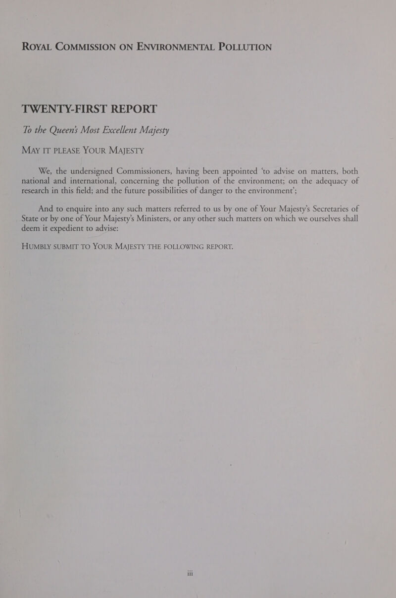 ROYAL COMMISSION ON ENVIRONMENTAL POLLUTION TWENTY-FIRST REPORT To the Queens Most Excellent Majesty May IT PLEASE YOUR MAJESTY We, the undersigned Commissioners, having been appointed ‘to advise on matters, both national and international, concerning the pollution of the environment; on the adequacy of research in this field; and the future possibilities of danger to the environment; And to enquire into any such matters referred to us by one of Your Majesty’s Secretaries of State or by one of Your Majesty’s Ministers, or any other such matters on which we ourselves shall deem it expedient to advise: HUMBLY SUBMIT TO YOUR MAJESTY THE FOLLOWING REPORT.