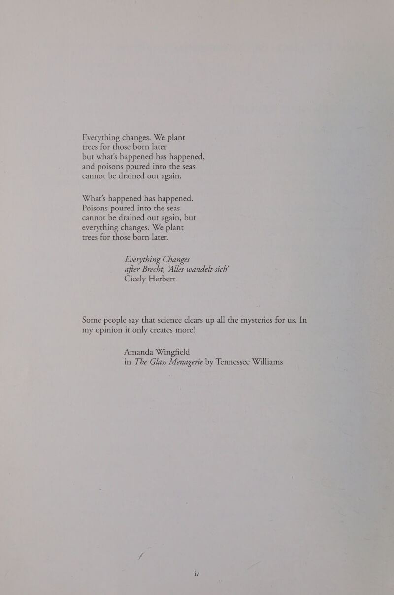 Everything changes. We plant trees for those born later but what’s happened has happened, and poisons poured into the seas cannot be drained out again. What's happened has happened. Poisons poured into the seas cannot be drained out again, but everything changes. We plant trees for those born later. Everything Changes after Brecht, Alles wandelt sich’ Cicely Herbert Some people say that science clears up all the mysteries for us. In my opinion it only creates more! Amanda Wingfield in The Glass Menagerie by Tennessee Williams