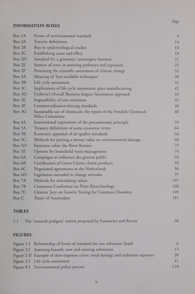 INFORMATION BOXES Box 1A Forms of environmental standard Box 2A _ Toxicity definitions Box 2B Bias in epidemiological studies Box 2C Establishing cause and effect Box 2D _ Standard for a genotoxic carcinogen: benzene Box 2E _—_ Sources of error in assessing pathways and exposures Box 2F Presenting the scientific assessment of climate change Box 3A Meaning of ‘best available techniques’ Box 3B Life cycle assessment Box3C Implications of life cycle assessment: glass manufacturing Box 3D —_Unilever’s Overall Business Impact Assessment approach Box 3E _ Impossibility of zero emissions Box 3F Commercialisation-forcing standards Box 3G _ Sustainable use of chemicals: the report of the Swedish Chemicals Policy Committee Box 4A International expressions of the precautionary principle Box 5A _ Treasury definitions of some economic terms Box5B Economic appraisal of air quality standards Box5C Methods for putting a money value on environmental damage Box5D Existence value: the River Kennet Box5E = Options for household waste management Box 6A Campaigns to influence the general public Box 6B Certification of Green Claims: forest products Box6C Negotiated agreements in the Netherlands Box6D Legislation intended to change attitudes Box 7A Methods for articulating values Box 7B Consensus Conference on Plant Biotechnology Box 7C Citizens’ Jury on Genetic Testing for Common Disorders Box C Treaty of Amsterdam TABLES Page 18 18 Zz) 23 OZ 38 4] 42 43 45 46 48 By) 64 66 68 73 74 OM) 93 96 of 107 108 109 181 30 13 20 4] 118