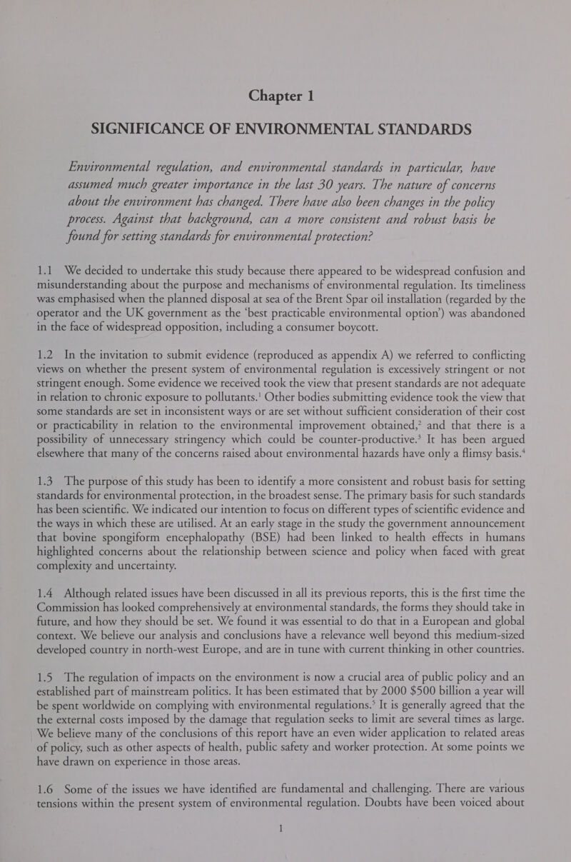 SIGNIFICANCE OF ENVIRONMENTAL STANDARDS Environmental regulation, and environmental standards in particular, have assumed much greater importance in the last 30 years. The nature of concerns about the environment has changed. There have also been changes in the policy process. Against that background, can a more consistent and robust basis be found for setting standards for environmental protection? 1.1 We decided to undertake this study because there appeared to be widespread confusion and misunderstanding about the purpose and mechanisms of environmental regulation. Its timeliness was emphasised when the planned disposal at sea of the Brent Spar oil installation (regarded by the operator and the UK government as the ‘best practicable environmental option’) was abandoned in the face of widespread opposition, including a consumer boycott. 1.2 In the invitation to submit evidence (reproduced as appendix A) we referred to conflicting views on whether the present system of environmental regulation is excessively stringent or not stringent enough. Some evidence we received took the view that present standards are not adequate in relation to chronic exposure to pollutants.’ Other bodies submitting evidence took the view that some standards are set in inconsistent ways or are set without sufficient consideration of their cost or practicability in relation to the environmental improvement obtained,’ and that there is a possibility of unnecessary stringency which could be counter-productive.? It has been argued elsewhere that many of the concerns raised about environmental hazards have only a flimsy basis.‘ 1.3. The purpose of this study has been to identify a more consistent and robust basis for setting standards for environmental protection, in the broadest sense. The primary basis for such standards has been scientific. We indicated our intention to focus on different types of scientific evidence and the ways in which these are utilised. At an early stage in the study the government announcement that bovine spongiform encephalopathy (BSE) had been linked to health effects in humans highlighted concerns about the relationship between science and policy when faced with great complexity and uncertainty. 1.4 Although related issues have been discussed in all its previous reports, this is the first time the Commission has looked comprehensively at environmental standards, the forms they should take in future, and how they should be set. We found it was essential to do that in a European and global context. We believe our analysis and conclusions have a relevance well beyond this medium-sized developed country in north-west Europe, and are in tune with current thinking in other countries. 1.5 The regulation of impacts on the environment is now a crucial area of public policy and an established part of mainstream politics. It has been estimated that by 2000 $500 billion a year will be spent worldwide on complying with environmental regulations.’ It is generally agreed that the the external costs imposed by the damage that regulation seeks to limit are several times as large. We believe many of the conclusions of this report have an even wider application to related areas of policy, such as other aspects of health, public safety and worker protection. At some points we have drawn on experience in those areas. 1.6 Some of the issues we have identified are fundamental and challenging. There are various tensions within the present system of environmental regulation. Doubts have been voiced about 1