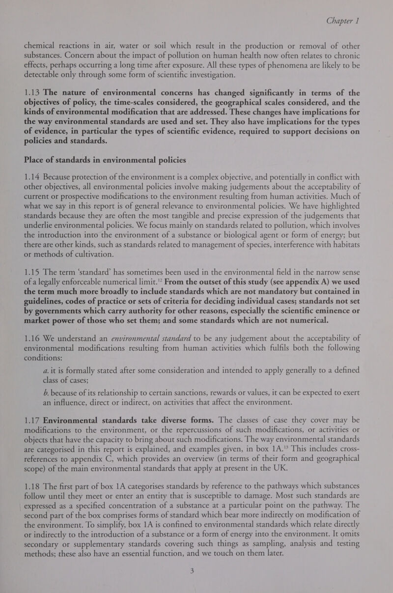 chemical reactions in air, water or soil which result in the production or removal of other substances. Concern about the impact of pollution on human health now often relates to chronic effects, perhaps occurring a long time after exposure. All these types of phenomena are likely to be detectable only through some form of scientific investigation. 1.13 The nature of environmental concerns has changed significantly in terms of the objectives of policy, the time-scales considered, the geographical scales considered, and the kinds of environmental modification that are addressed. These changes have implications for the way environmental standards are used and set. They also have implications for the types of evidence, in particular the types of scientific evidence, required to support decisions on policies and standards. Place of standards in environmental policies 1.14 Because protection of the environment is a complex objective, and potentially in conflict with other objectives, all environmental policies involve making judgements about the acceptability of current or prospective modifications to the environment resulting from human activities. Much of what we say in this report is of general relevance to environmental policies. We have highlighted standards because they are often the most tangible and precise expression of the judgements that underlie environmental policies. We focus mainly on standards related to pollution, which involves the introduction into the environment of a substance or biological agent or form of energy; but there are other kinds, such as standards related to management of species, interference with habitats or methods of cultivation. 1.15 The term ‘standard’ has sometimes been used in the environmental field in the narrow sense of a legally enforceable numerical limit.” From the outset of this study (see appendix A) we used the term much more broadly to include standards which are not mandatory but contained in guidelines, codes of practice or sets of criteria for deciding individual cases; standards not set by governments which carry authority for other reasons, especially the scientific eminence or market power of those who set them; and some standards which are not numerical. 1.16 We understand an environmental standard to be any judgement about the acceptability of environmental modifications resulting from human activities which fulfils both the following conditions: a. it is formally stated after some consideration and intended to apply generally to a defined class of cases; b. because of its relationship to certain sanctions, rewards or values, it can be expected to exert an influence, direct or indirect, on activities that affect the environment. 1.17 Environmental standards take diverse forms. The classes of case they cover may be modifications to the environment, or the repercussions of such modifications, or activities or objects that have the capacity to bring about such modifications. The way environmental standards are categorised in this report is explained, and examples given, in box 1A.” This includes cross- references to appendix C, which provides an overview (in terms of their form and geographical scope) of the main environmental standards that apply at present in the UK. 1.18 The first part of box 1A categorises standards by reference to the pathways which substances follow until they meet or enter an entity that is susceptible to damage. Most such standards are expressed as a specified concentration of a substance at a particular point on the pathway. The second part of the box comprises forms of standard which bear more indirectly on modification of the environment. To simplify, box 1A is confined to environmental standards which relate directly or indirectly to the introduction of a substance or a form of energy into the environment. It omits secondary or supplementary standards covering such things as sampling, analysis and testing methods; these also have an essential function, and we touch on them later.