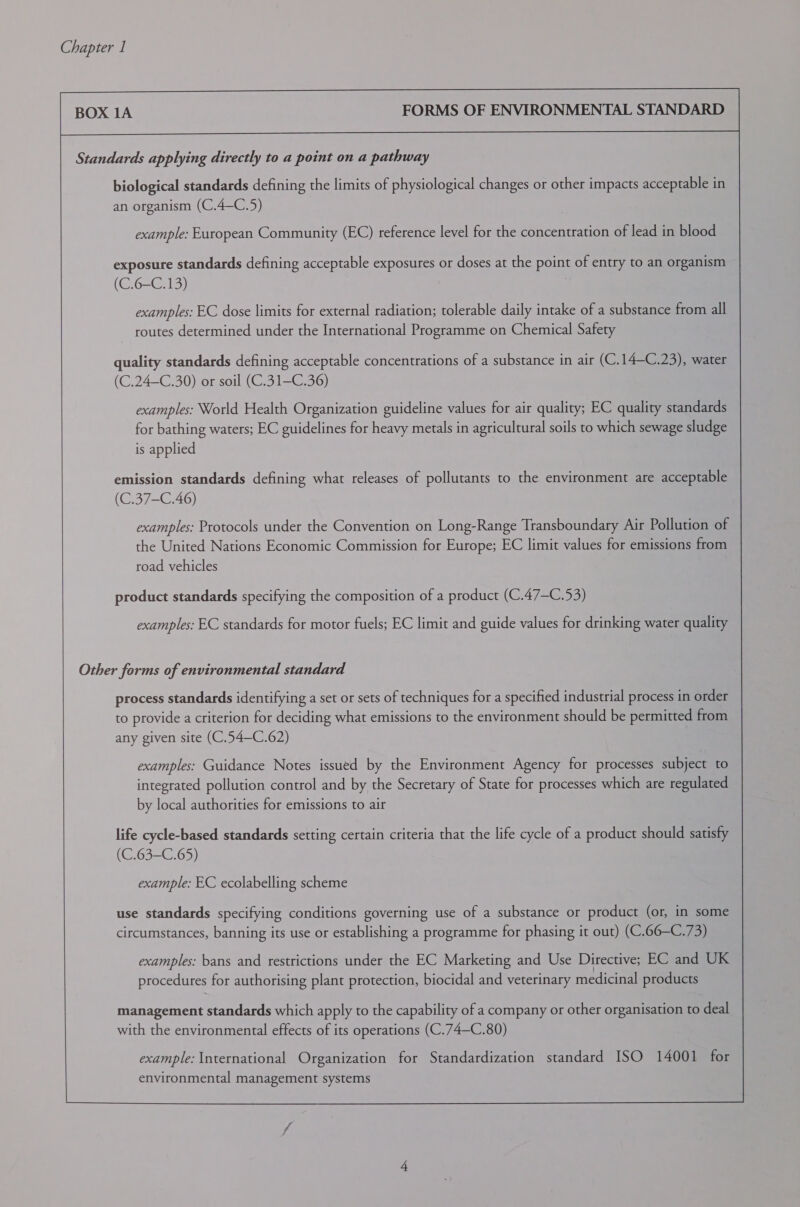 BOX 1A FORMS OF ENVIRONMENTAL STANDARD Standards applying directly to a point on a pathway biological standards defining the limits of physiological changes or other impacts acceptable in an organism (C.4—C.5) example: European Community (EC) reference level for the concentration of lead in blood exposure standards defining acceptable exposures or doses at the point of entry to an organism (C.6—-C.13) examples: EC dose limits for external radiation; tolerable daily intake of a substance from all routes determined under the International Programme on Chemical Safety quality standards defining acceptable concentrations of a substance in air (C.14—C.23), water (C.24—C.30) or soil (C.31—C.36) examples: World Health Organization guideline values for air quality; EC quality standards for bathing waters; EC guidelines for heavy metals in agricultural soils to which sewage sludge is applied emission standards defining what releases of pollutants to the environment are acceptable (C.37-C.46) examples: Protocols under the Convention on Long-Range Transboundary Air Pollution of the United Nations Economic Commission for Europe; EC limit values for emissions from road vehicles product standards specifying the composition of a product (C.47—C.53) examples: EC standards for motor fuels; EC limit and guide values for drinking water quality Other forms of environmental standard process standards identifying a set or sets of techniques for a specified industrial process in order to provide a criterion for deciding what emissions to the environment should be permitted from any given site (C.54—C.62) examples: Guidance Notes issued by the Environment Agency for processes subject to integrated pollution control and by the Secretary of State for processes which are regulated by local authorities for emissions to air life cycle-based standards setting certain criteria that the life cycle of a product should satisfy (C.63-C.65) example: EC ecolabelling scheme use standards specifying conditions governing use of a substance or product (or, in some circumstances, banning its use or establishing a programme for phasing it out) (C.66—C.73) examples: bans and restrictions under the EC Marketing and Use Directive; EC and UK procedures for authorising plant protection, biocidal and veterinary medicinal products management standards which apply to the capability of a company or other organisation to deal with the environmental effects of its operations (C.74—C.80) 