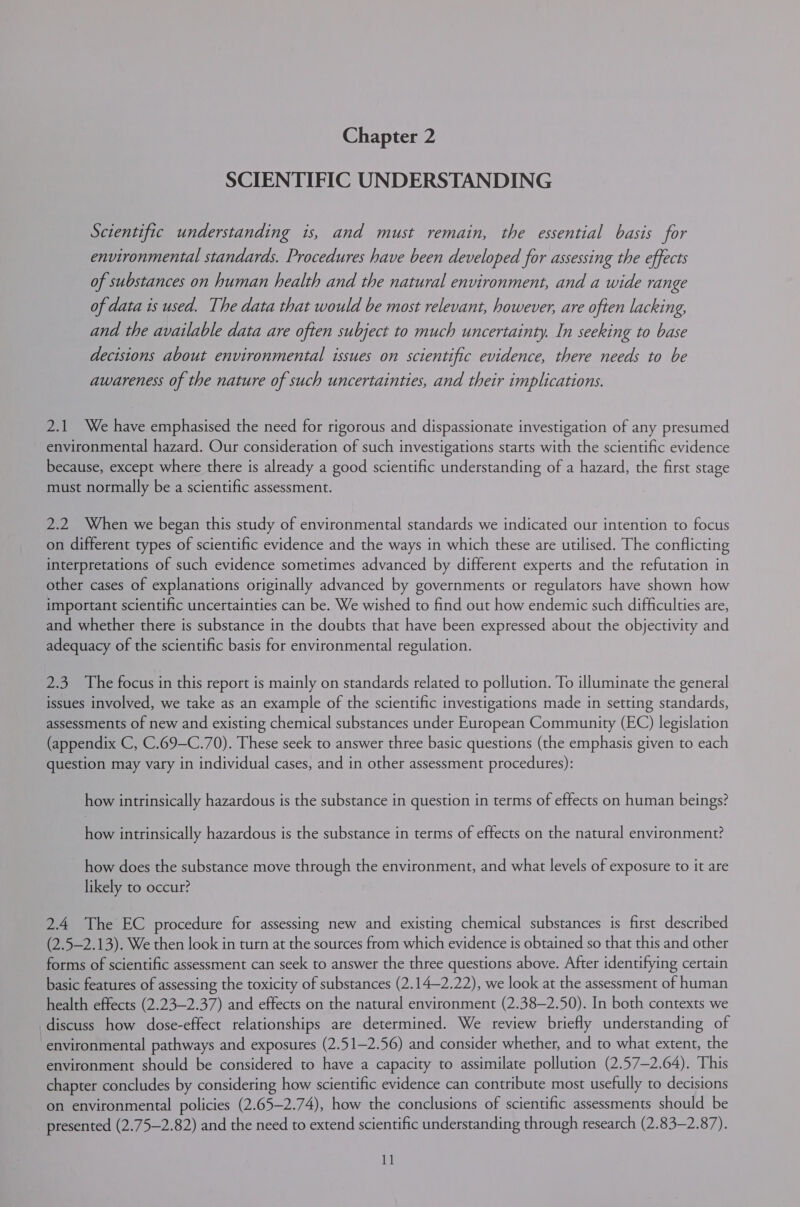 SCIENTIFIC UNDERSTANDING Scientific understanding is, and must remain, the essential basis for environmental standards. Procedures have been developed for assessing the effects of substances on human health and the natural environment, and a wide range of data is used. The data that would be most relevant, however, are often lacking, and the available data are often subject to much uncertainty. In seeking to base decisions about environmental issues on scientific evidence, there needs to be awareness of the nature of such uncertainties, and their implications. 2.1 We have emphasised the need for rigorous and dispassionate investigation of any presumed environmental hazard. Our consideration of such investigations starts with the scientific evidence because, except where there is already a good scientific understanding of a hazard, the first stage must normally be a scientific assessment. 2.2 When we began this study of environmental standards we indicated our intention to focus on different types of scientific evidence and the ways in which these are utilised. The conflicting interpretations of such evidence sometimes advanced by different experts and the refutation in other cases of explanations originally advanced by governments or regulators have shown how important scientific uncertainties can be. We wished to find out how endemic such difficulties are, and whether there is substance in the doubts that have been expressed about the objectivity and adequacy of the scientific basis for environmental regulation. 2.3 The focus in this report is mainly on standards related to pollution. To illuminate the general issues involved, we take as an example of the scientific investigations made in setting standards, assessments of new and existing chemical substances under European Community (EC) legislation (appendix C, C.69-C.70). These seek to answer three basic questions (the emphasis given to each question may vary in individual cases, and in other assessment procedures): how intrinsically hazardous is the substance in question in terms of effects on human beings? how intrinsically hazardous is the substance in terms of effects on the natural environment? how does the substance move through the environment, and what levels of exposure to it are likely to occur? 2.4 The EC procedure for assessing new and existing chemical substances is first described (2.5—2.13). We then look in turn at the sources from which evidence is obtained so that this and other forms of scientific assessment can seek to answer the three questions above. After identifying certain basic features of assessing the toxicity of substances (2.14—2.22), we look at the assessment of human health effects (2.23—2.37) and effects on the natural environment (2.38—2.50). In both contexts we discuss how dose-effect relationships are determined. We review briefly understanding of environmental pathways and exposures (2.51—2.56) and consider whether, and to what extent, the environment should be considered to have a capacity to assimilate pollution (2.57—2.64). This chapter concludes by considering how scientific evidence can contribute most usefully to decisions on environmental policies (2.65—2.74), how the conclusions of scientific assessments should be presented (2.75—2.82) and the need to extend scientific understanding through research (2.83—2.87). 1]