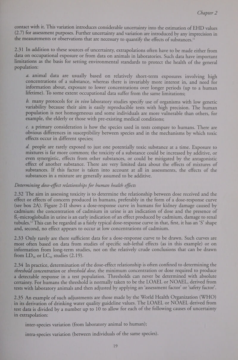 contact with it. This variation introduces considerable uncertainty into the estimation of EHD values (2.7) for assessment purposes. Further uncertainty and variation are introduced by any imprecision in the measurements or observations that are necessary to quantify the effects of substances. 2.31 In addition to these sources of uncertainty, extrapolations often have to be made either from data on occupational exposure or from data on animals in laboratories. Such data have important limitations as the basis for setting environmental standards to protect the health of the general population: a. animal data are usually based on relatively short-term exposures involving high concentrations of a substance, whereas there is invariably more interest in, and need for information about, exposure to lower concentrations over longer periods (up to a human lifetime). To some extent occupational data suffer from the same limitations; 6, many protocols for in vivo laboratory studies specify use of organisms with low genetic variability because their aim is easily reproducible tests with high precision. The human population is not homogeneous and some individuals are more vulnerable than others, for example, the elderly or those with pre-existing medical conditions; ¢. a primary consideration is how the species used in tests compare to humans. There are obvious differences in susceptibility between species and in the mechanisms by which toxic effects occur in different species; d. people are rarely exposed to just one potentially toxic substance at a time. Exposure to mixtures is far more common; the toxicity of a substance could be increased by additive, or even synergistic, effects from other substances, or could be mitigated by the antagonistic effect of another substance. There are very limited data about the effects of mixtures of substances. If this factor is taken into account at all in assessments, the effects of the substances in a mixture are generally assumed to be additive. Determining dose-effect relationships for human health effects 2.32 The aim in assessing toxicity is to determine the relationship between dose received and the effect or effects of concern produced in humans, preferably in the form of a dose-response curve (see box 2A). Figure 2-I] shows a dose-response curve in humans for kidney damage caused by cadmium: the concentration of cadmium in urine is an indication of dose and the presence of {$,-microglobulin in urine is an early indication of an effect produced by cadmium, damage to renal tubules. This can be regarded as a fairly typical dose-response curve in that, first, it has an ‘S’ shape and, second, no effect appears to occur at low concentrations of cadmium. 2.33 Only rarely are there sufficient data for a dose-response curve to be drawn. Such curves are most often based on data from studies of specific sub-lethal effects (as in this example) or on information from long-term studies, not on the relatively crude conclusions that can be drawn from LD,, or LC,, studies (2.19). 2.34 In practice, determination of the dose-effect relationship is often confined to determining the threshold concentration or threshold dose, the minimum concentration or dose required to produce a detectable response in a test population. Thresholds can never be determined with absolute certainty. For humans the threshold is normally taken to be the LOAEL or NOAEL, derived from tests with laboratory animals and then adjusted by applying an ‘assessment factor’ or ‘safety factor’. 2.35 An example of such adjustments are those made by the World Health Organization (WHO) in its derivation of drinking water quality guideline values. The LOAEL or NOAEL derived from test data is divided by a number up to 10 to allow for each of the following causes of uncertainty in extrapolation: inter-species variation (from laboratory animal to human); intra-species variation (between individuals of the same species).