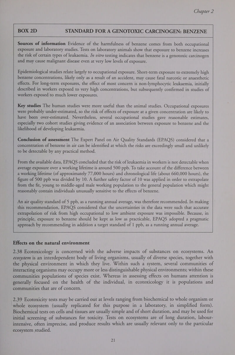 STANDARD FOR A GENOTOXIC CARCINOGEN: BENZENE Sources of information Evidence of the harmfulness of benzene comes from both occupational exposure and laboratory studies. Tests on laboratory animals show that exposure to benzene increases the risk of certain types of leukaemia. Jn vitro testing indicates that benzene is a genotoxic carcinogen and may cause malignant disease even at very low levels of exposure. Epidemiological studies relate largely to occupational exposure. Short-term exposure to extremely high benzene concentrations, likely only as a result of an accident, may cause fatal narcotic or anaesthetic effects. For long-term exposures, the effect of most concern is non-lymphocytic leukaemia, initially described in workers exposed to very high concentrations, but subsequently confirmed in studies of workers exposed to much lower exposures. Key studies The human studies were more useful than the animal studies. Occupational exposures were probably under-estimated, so the risk of effects of exposure at a given concentration are likely to have been over-estimated. Nevertheless, several occupational studies gave reasonable estimates, especially two cohort studies giving evidence of an association between exposure to benzene and the likelihood of developing leukaemia. Conclusion of assessment The Expert Panel on Air Quality Standards (EPAQS) considered that a concentration of benzene in air can be identified at which the risks are exceedingly small and unlikely to be detectable by any practical method. From the available data, EPAQS concluded that the risk of leukaemia in workers is not detectable when average exposure over a working lifetime is around 500 ppb. To take account of the difference between a working lifetime (of approximately 77,000 hours) and chronological life (about 660,000 hours), the figure of 500 ppb was divided by 10. A further safety factor of 10 was applied in order to extrapolate from the fit, young to middle-aged male working population to the general population which might reasonably contain individuals unusually sensitive to the effects of benzene.  Effects on the natural environment 2.38 Ecotoxicology is concerned with the adverse impacts of substances on ecosystems. An ecosystem is an interdependent body of living organisms, usually of diverse species, together with the physical environment in which they live. Within such a system, several communities of interacting organisms may occupy more or less distinguishable physical environments; within these communities populations of species exist. Whereas in assessing effects on humans attention is generally focused on the health of the individual, in ecotoxicology it is populations and communities that are of concern. 2.39 Ecotoxicity tests may be carried out at levels ranging from biochemical to whole organism or whole ecosystem (usually replicated for this purpose in a laboratory, in simplified form). Biochemical tests on cells and tissues are usually simple and of short duration, and may be used for initial screening of substances for toxicity. Tests on ecosystems are of long duration, labour- intensive, often imprecise, and produce results which are usually relevant only to the particular ecosystem studied.