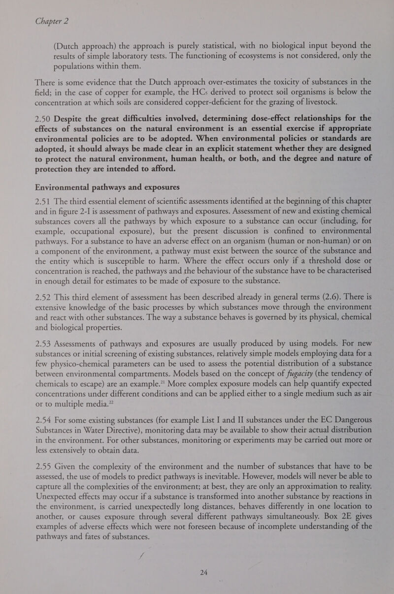 (Dutch approach) the approach is purely statistical, with no biological input beyond the results of simple laboratory tests. The functioning of ecosystems is not considered, only the populations within them. There is some evidence that the Dutch approach over-estimates the toxicity of substances in the field; in the case of copper for example, the HCs derived to protect soil organisms is below the concentration at which soils are considered copper-deficient for the grazing of livestock. 2.50 Despite the great difficulties involved, determining dose-effect relationships for the effects of substances on the natural environment is an essential exercise if appropriate environmental policies are to be adopted. When environmental policies or standards are adopted, it should always be made clear in an explicit statement whether they are designed to protect the natural environment, human health, or both, and the degree and nature of protection they are intended to afford. Environmental pathways and exposures 2.51 The third essential element of scientific assessments identified at the beginning of this chapter and in figure 2-I is assessment of pathways and exposures. Assessment of new and existing chemical substances covers all the pathways by which exposure to a substance can occur (including, for example, occupational exposure), but the present discussion is confined to environmental pathways. For a substance to have an adverse effect on an organism (human or non-human) or on a component of the environment, a pathway must exist between the source of the substance and the entity which is susceptible to harm. Where the effect occurs only if a threshold dose or concentration is reached, the pathways and the behaviour of the substance have to be characterised in enough detail for estimates to be made of exposure to the substance. 2.52 This third element of assessment has been described already in general terms (2.6). There is extensive knowledge of the basic processes by which substances move through the environment and react with other substances. The way a substance behaves is governed by its physical, chemical and biological properties. 2.53 Assessments of pathways and exposures are usually produced by using models. For new substances or initial screening of existing substances, relatively simple models employing data for a few physico-chemical parameters can be used to assess the potential distribution of a substance between environmental compartments.. Models based on the concept of fugacity (the tendency of chemicals to escape) are an example.’ More complex exposure models can help quantify expected concentrations under different conditions and can be applied either to a single medium such as air or to multiple media.” 2.54 For some existing substances (for example List I and II substances under the EC Dangerous Substances in Water Directive), monitoring data may be available to show their actual distribution in the environment. For other substances, monitoring or experiments may be carried out more or less extensively to obtain data. 2.55 Given the complexity of the environment and the number of substances that have to be assessed, the use of models to predict pathways is inevitable. However, models will never be able to capture all the complexities of the environment; at best, they are only an approximation to reality. Unexpected effects may occur if a substance is transformed into another substance by reactions in the environment, is carried unexpectedly long distances, behaves differently in one location to another, or causes exposure through several different pathways simultaneously. Box 2E gives examples of adverse effects which were not foreseen because of incomplete understanding of the pathways and fates of substances.