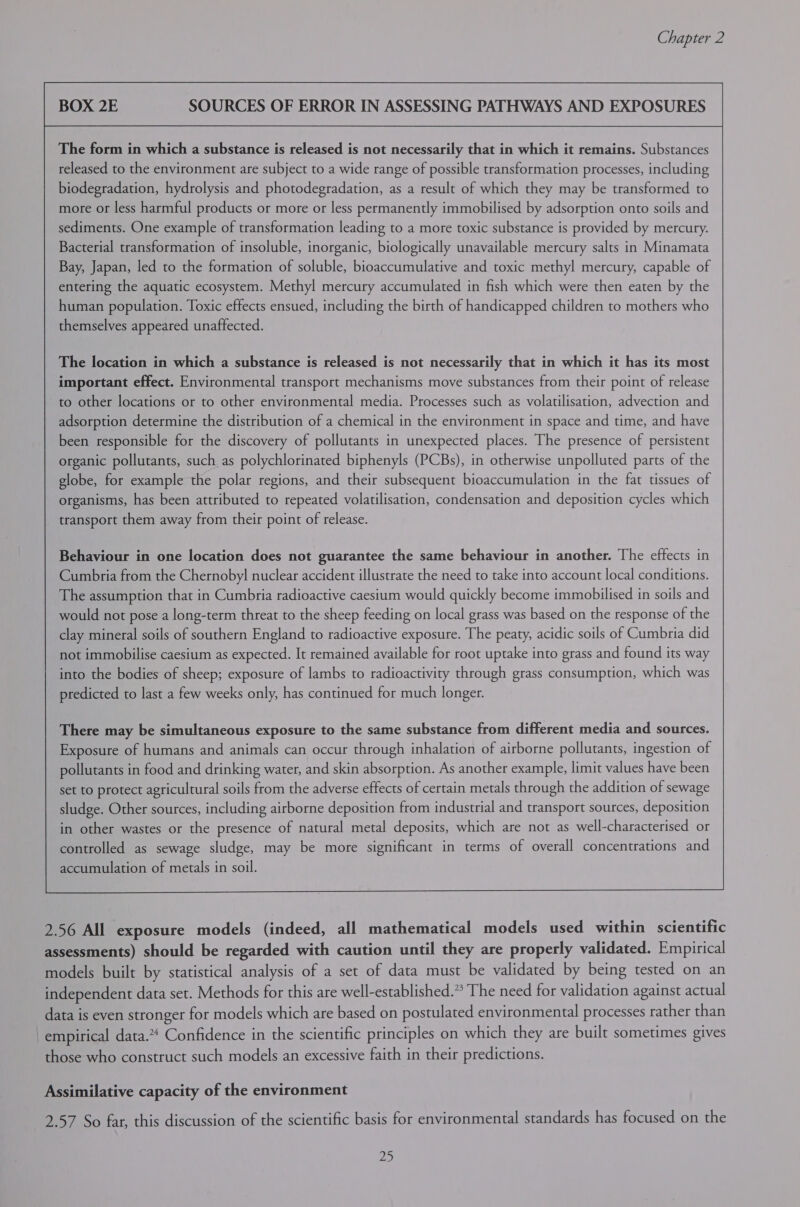  The form in which a substance is released is not necessarily that in which it remains. Substances released to the environment are subject to a wide range of possible transformation processes, including biodegradation, hydrolysis and photodegradation, as a result of which they may be transformed to more or less harmful products or more or less permanently immobilised by adsorption onto soils and sediments. One example of transformation leading to a more toxic substance is provided by mercury. Bacterial transformation of insoluble, inorganic, biologically unavailable mercury salts in Minamata Bay, Japan, led to the formation of soluble, bioaccumulative and toxic methyl mercury, capable of entering the aquatic ecosystem. Methyl mercury accumulated in fish which were then eaten by the human population. Toxic effects ensued, including the birth of handicapped children to mothers who themselves appeared unaffected. The location in which a substance is released is not necessarily that in which it has its most important effect. Environmental transport mechanisms move substances from their point of release to other locations or to other environmental media. Processes such as volatilisation, advection and adsorption determine the distribution of a chemical in the environment in space and time, and have been responsible for the discovery of pollutants in unexpected places. The presence of persistent organic pollutants, such as polychlorinated biphenyls (PCBs), in otherwise unpolluted parts of the globe, for example the polar regions, and their subsequent bioaccumulation in the fat tissues of organisms, has been attributed to repeated volatilisation, condensation and deposition cycles which transport them away from their point of release. Behaviour in one location does not guarantee the same behaviour in another. The effects in Cumbria from the Chernobyl nuclear accident illustrate the need to take into account local conditions. The assumption that in Cumbria radioactive caesium would quickly become immobilised in soils and would not pose a long-term threat to the sheep feeding on local grass was based on the response of the clay mineral soils of southern England to radioactive exposure. The peaty, acidic soils of Cumbria did not immobilise caesium as expected. It remained available for root uptake into grass and found its way into the bodies of sheep; exposure of lambs to radioactivity through grass consumption, which was predicted to last a few weeks only, has continued for much longer. There may be simultaneous exposure to the same substance from different media and sources. Exposure of humans and animals can occur through inhalation of airborne pollutants, ingestion of pollutants in food and drinking water, and skin absorption. As another example, limit values have been set to protect agricultural soils from the adverse effects of certain metals through the addition of sewage sludge. Other sources, including airborne deposition from industrial and transport sources, deposition in other wastes or the presence of natural metal deposits, which are not as well-characterised or controlled as sewage sludge, may be more significant in terms of overall concentrations and  accumulation of metals in soil. 2.56 All exposure models (indeed, all mathematical models used within scientific assessments) should be regarded with caution until they are properly validated. Empirical models built by statistical analysis of a set of data must be validated by being tested on an independent data set. Methods for this are well-established.” The need for validation against actual data is even stronger for models which are based on postulated environmental processes rather than empirical data.* Confidence in the scientific principles on which they are built sometimes gives those who construct such models an excessive faith in their predictions. Assimilative capacity of the environment 2.57 So far, this discussion of the scientific basis for environmental standards has focused on the pip