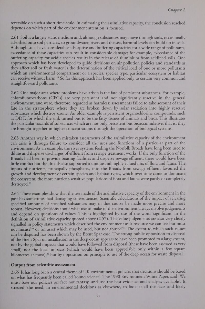 reversible on such a short time-scale. In estimating the assimilative capacity, the conclusion reached depends on which part of the environment attention is focused. 2.61 Soil is a largely static medium and, although substances may move through soils, occasionally adsorbed onto soil particles, to groundwater, rivers and the sea, harmful levels can build up in soils. Although soils have considerable adsorptive and buffering capacities for a wide range of pollutants, exceedance of these capacities can result in considerable damage; for example, exceedance of the buffering capacity for acidic species results in the release of aluminium from acidified soils. One approach which has been developed to guide decisions on air pollution policies and standards as they affect soil or fresh water is the determination of the critical load of one or more pollutants which an environmental compartment or a species, species type, particular ecosystem or habitat can receive without harm.” So far this approach has been applied only to certain very common and straightforward pollutants. 2.62 One major area where problems have arisen is the fate of persistent substances. For example, chlorofluorocarbons (CFCs) are very persistent and not significantly reactive in the general environment, and were, therefore, regarded as harmless: assessments failed to take account of their fate in the stratosphere where they are broken down by solar radiation into highly reactive substances which destroy ozone. An older example is persistent organochlorine compounds, such as DDT, for which the sink turned out to be the fatty tissues of animals and birds. This illustrates the particular hazards of substances which are not only persistent but bioaccumulative, that is, they are brought together in higher concentrations through the operation of biological systems. 2.63 Another way in which mistaken assessments of the assimilative capacity of the environment can arise is through failure to consider all the uses and functions of a particular part of the environment. As an example, the river systems feeding the Norfolk Broads have long been used to dilute and disperse discharges of effluent from sewage treatment works. If the only function of the Broads had been to provide boating facilities and disperse sewage effluent, there would have been little conflict but the Broads also supported a unique and highly valued mix of flora and fauna. The inputs of nutrients, principally phosphates, into the Broads from sewage effluent favoured the growth and development of certain species and habitat types, which over time came to dominate the ecosystem; the more nutrient-sensitive populations of flora and fauna were partly or completely destroyed.” 2.64 These examples show that the use made of the assimilative capacity of the environment in the past has sometimes had damaging consequences. Scientific calculations of the impact of releasing specified amounts of specified substances may in due course be made more precise and more robust. However, decisions about what use to make of the environment always involve judgements and depend on questions of values. This is highlighted by use of the word ‘significant’ in the definition of assimilative capacity quoted above (2.57). The value judgements are also very clearly signalled in policy statements which described the environment as ‘a resource we can use but must not misuse”? or ‘an asset which may be used, but not abused.*! The extent to which such values can be disputed has been shown by the Brent Spar case. The strong public opposition to disposal of the Brent Spar oil installation in the deep ocean appears to have been prompted to a large extent, not by the global impacts that would have followed from disposal (these have been assessed as very small) nor the local impacts (which would have been appreciable only within a few square kilometres at most),? but by opposition on principle to use of the deep ocean for waste disposal. Output from scientific assessment 2.65 It has long been a central theme of UK environmental policies that decisions should be based on what has frequently been called ‘sound science’. The 1990 Environment White Paper, said “We must base our policies on fact not fantasy, and use the best evidence and analysis available’. It stressed ‘the need, in environmental decisions as elsewhere, to look at all the facts and likely ra