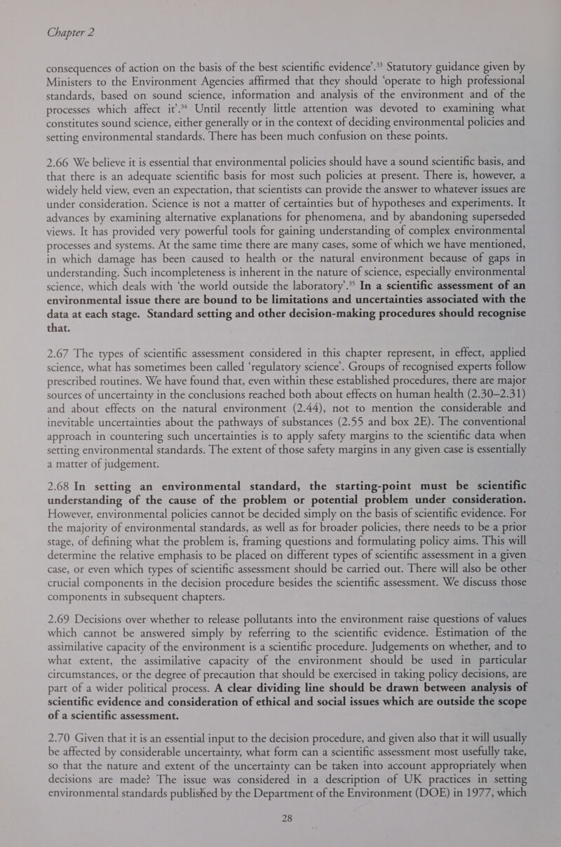 consequences of action on the basis of the best scientific evidence’.* Statutory guidance given by Ministers to the Environment Agencies affirmed that they should ‘operate to high professional standards, based on sound science, information and analysis of the environment and of the processes which affect it’. Until recently little attention was devoted to examining what constitutes sound science, either generally or in the context of deciding environmental policies and setting environmental standards. There has been much confusion on these points. 2.66 We believe it is essential that environmental policies should have a sound scientific basis, and that there is an adequate scientific basis for most such policies at present. There is, however, a widely held view, even an expectation, that scientists can provide the answer to whatever issues are under consideration. Science is not a matter of certainties but of hypotheses and experiments. It advances by examining alternative explanations for phenomena, and by abandoning superseded views. It has provided very powerful tools for gaining understanding of complex environmental processes and systems. At the same time there are many cases, some of which we have mentioned, in which damage has been caused to health or the natural environment because of gaps in understanding. Such incompleteness is inherent in the nature of science, especially environmental science, which deals with ‘the world outside the laboratory’.* In a scientific assessment of an environmental issue there are bound to be limitations and uncertainties associated with the data at each stage. Standard setting and other decision-making procedures should recognise that. 2.67 The types of scientific assessment considered in this chapter represent, in effect, applied science, what has sometimes been called ‘regulatory science’. Groups of recognised experts follow prescribed routines. We have found that, even within these established procedures, there are major sources of uncertainty in the conclusions reached both about effects on human health (2.30-2.31) and about effects on the natural environment (2.44), not to mention the considerable and inevitable uncertainties about the pathways of substances (2.55 and box 2E). The conventional approach in countering such uncertainties is to apply safety margins to the scientific data when setting environmental standards. The extent of those safety margins in any given case is essentially a matter of judgement. 2.68 In setting an environmental standard, the starting-point must be scientific understanding of the cause of the problem or potential problem under consideration. However, environmental policies cannot be decided simply on the basis of scientific evidence. For the majority of environmental standards, as well as for broader policies, there needs to be a prior stage, of defining what the problem is, framing questions and formulating policy aims. This will determine the relative emphasis to be placed on different types of scientific assessment in a given case, or even which types of scientific assessment should be carried out. There will also be other crucial components in the decision procedure besides the scientific assessment. We discuss those components in subsequent chapters. 2.69 Decisions over whether to release pollutants into the environment raise questions of values which cannot be answered simply by referring to the scientific evidence. Estimation of the assimilative capacity of the environment is a scientific procedure. Judgements on whether, and to what extent, the assimilative capacity of the environment should be used in particular circumstances, or the degree of precaution that should be exercised in taking policy decisions, are part of a wider political process. A clear dividing line should be drawn between analysis of scientific evidence and consideration of ethical and social issues which are outside the scope of a scientific assessment. 2.70 Given that it is an essential input to the decision procedure, and given also that it will usually be affected by considerable uncertainty, what form can a scientific assessment most usefully take, so that the nature and extent of the uncertainty can be taken into account appropriately when decisions are made? The issue was considered in a description of UK practices in setting environmental standards published by the Department of the Environment (DOE) in 1977, which