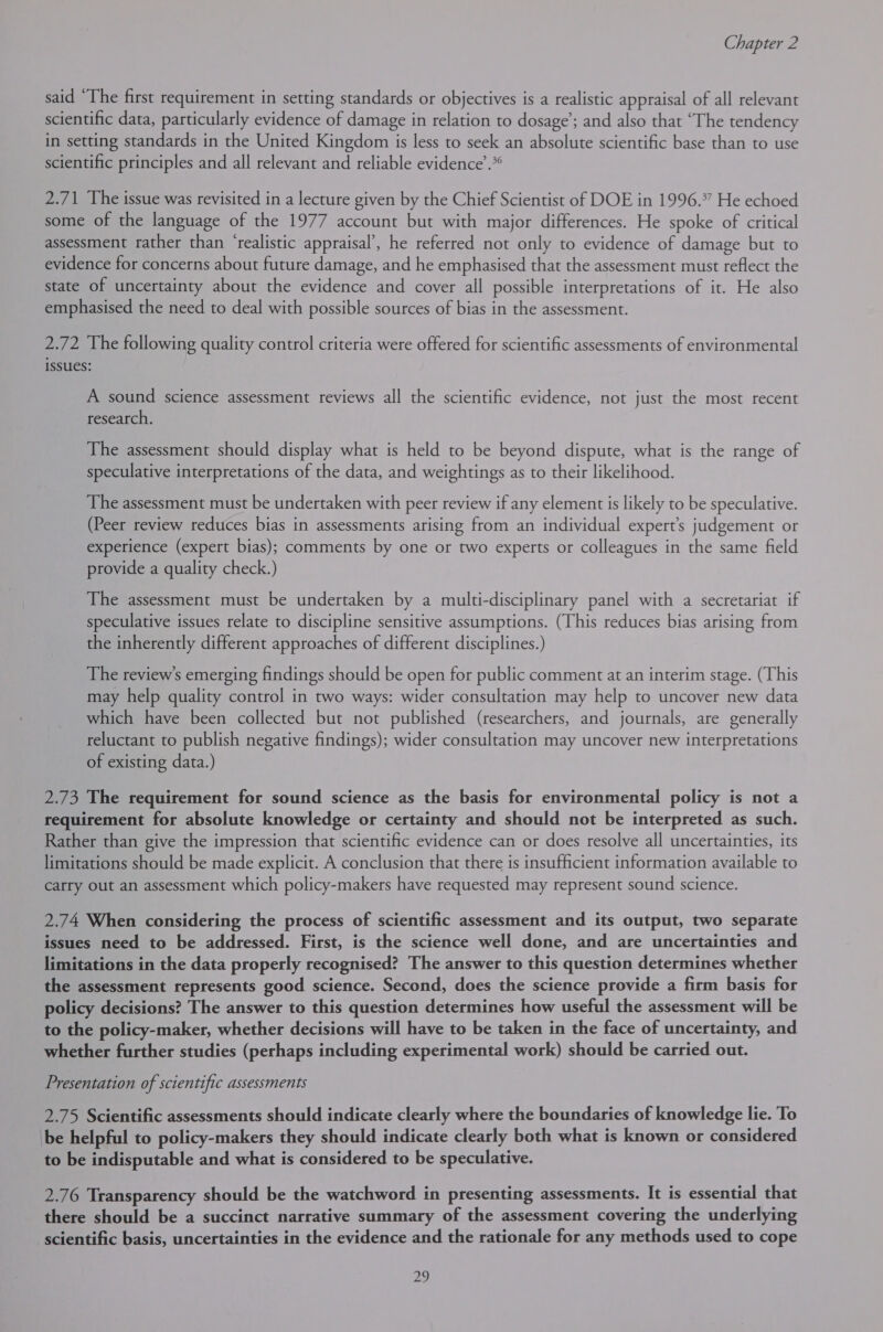 said “The first requirement in setting standards or objectives is a realistic appraisal of all relevant scientific data, particularly evidence of damage in relation to dosage’; and also that “The tendency in setting standards in the United Kingdom is less to seek an absolute scientific base than to use scientific principles and all relevant and reliable evidence’.*® 2.71 The issue was revisited in a lecture given by the Chief Scientist of DOE in 1996.” He echoed some of the language of the 1977 account but with major differences. He spoke of critical assessment rather than ‘realistic appraisal’, he referred not only to evidence of damage but to evidence for concerns about future damage, and he emphasised that the assessment must reflect the state of uncertainty about the evidence and cover all possible interpretations of it. He also emphasised the need to deal with possible sources of bias in the assessment. 2.72 The following quality control criteria were offered for scientific assessments of environmental issues: A sound science assessment reviews all the scientific evidence, not just the most recent research. The assessment should display what is held to be beyond dispute, what is the range of speculative interpretations of the data, and weightings as to their likelihood. The assessment must be undertaken with peer review if any element is likely to be speculative. (Peer review reduces bias in assessments arising from an individual expert’s judgement or experience (expert bias); comments by one or two experts or colleagues in the same field provide a quality check.) The assessment must be undertaken by a multi-disciplinary panel with a secretariat if speculative issues relate to discipline sensitive assumptions. (This reduces bias arising from the inherently different approaches of different disciplines.) The review’s emerging findings should be open for public comment at an interim stage. (This may help quality control in two ways: wider consultation may help to uncover new data which have been collected but not published (researchers, and journals, are generally reluctant to publish negative findings); wider consultation may uncover new interpretations of existing data.) 2.73 The requirement for sound science as the basis for environmental policy is not a requirement for absolute knowledge or certainty and should not be interpreted as such. Rather than give the impression that scientific evidence can or does resolve all uncertainties, its limitations should be made explicit. A conclusion that there is insufficient information available to carry out an assessment which policy-makers have requested may represent sound science. 2.74 When considering the process of scientific assessment and its output, two separate issues need to be addressed. First, is the science well done, and are uncertainties and limitations in the data properly recognised? The answer to this question determines whether the assessment represents good science. Second, does the science provide a firm basis for policy decisions? The answer to this question determines how useful the assessment will be to the policy-maker, whether decisions will have to be taken in the face of uncertainty, and whether further studies (perhaps including experimental work) should be carried out. Presentation of scientific assessments 2.75 Scientific assessments should indicate clearly where the boundaries of knowledge lie. To be helpful to policy-makers they should indicate clearly both what is known or considered to be indisputable and what is considered to be speculative. 2.76 Transparency should be the watchword in presenting assessments. It is essential that there should be a succinct narrative summary of the assessment covering the underlying scientific basis, uncertainties in the evidence and the rationale for any methods used to cope