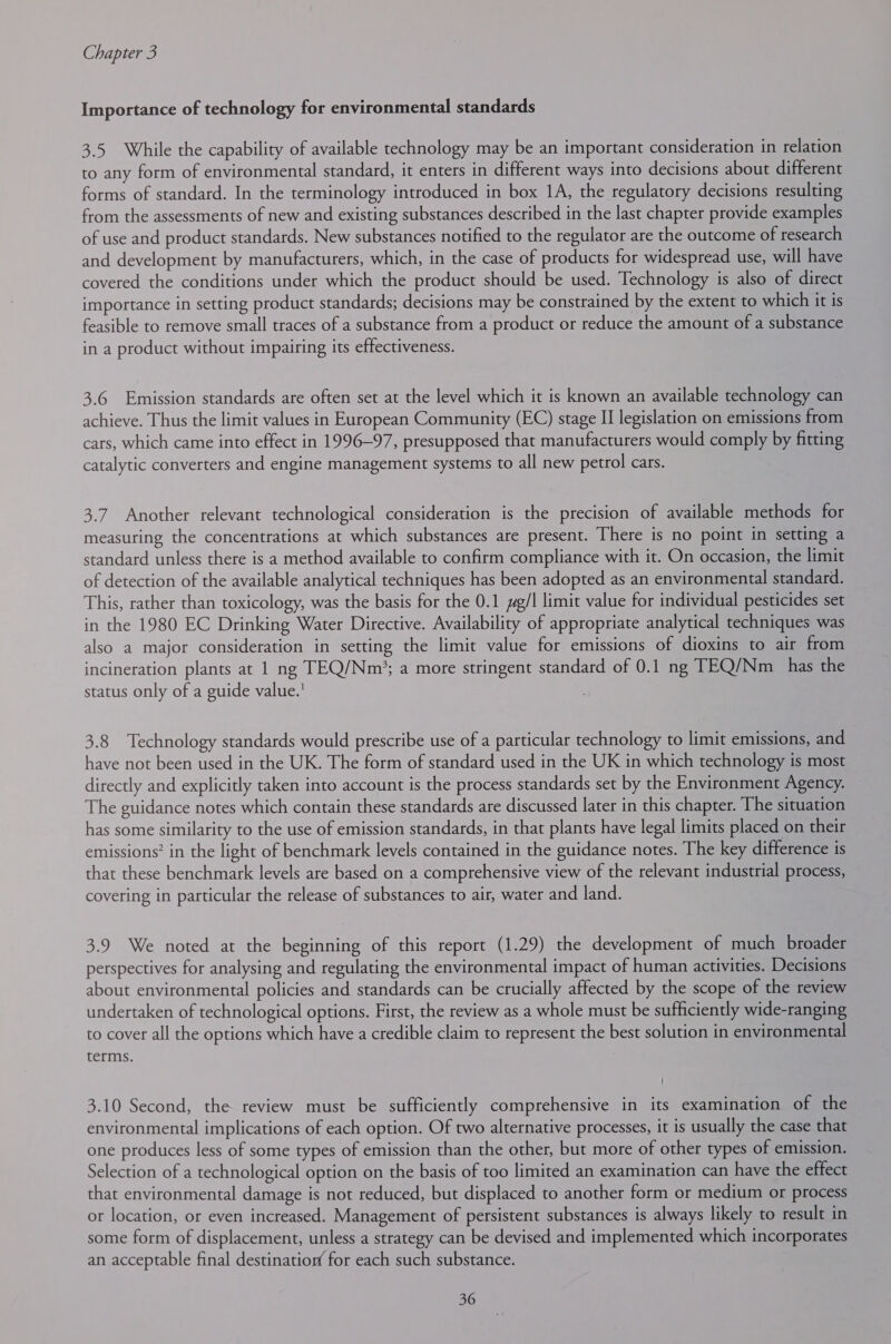 Importance of technology for environmental standards 3.5 While the capability of available technology may be an important consideration in relation to any form of environmental standard, it enters in different ways into decisions about different forms of standard. In the terminology introduced in box 1A, the regulatory decisions resulting from the assessments of new and existing substances described in the last chapter provide examples of use and product standards. New substances notified to the regulator are the outcome of research and development by manufacturers, which, in the case of products for widespread use, will have covered the conditions under which the product should be used. Technology is also of direct importance in setting product standards; decisions may be constrained by the extent to which it is feasible to remove small traces of a substance from a product or reduce the amount of a substance in a product without impairing its effectiveness. 3.6 Emission standards are often set at the level which it is known an available technology can achieve. Thus the limit values in European Community (EC) stage II legislation on emissions from cars, which came into effect in 1996-97, presupposed that manufacturers would comply by fitting catalytic converters and engine management systems to all new petrol cars. 3.7. Another relevant technological consideration is the precision of available methods for measuring the concentrations at which substances are present. There is no point in setting a standard unless there is a method available to confirm compliance with it. On occasion, the limit of detection of the available analytical techniques has been adopted as an environmental standard. This, rather than toxicology, was the basis for the 0.1 g/l limit value for individual pesticides set in the 1980 EC Drinking Water Directive. Availability of appropriate analytical techniques was also a major consideration in setting the limit value for emissions of dioxins to air from incineration plants at 1 ng TEQ/Nm’; a more stringent standard of 0.1 ng TEQ/Nm has the status only of a guide value.' 3.8 Technology standards would prescribe use of a particular technology to limit emissions, and have not been used in the UK. The form of standard used in the UK in which technology is most directly and explicitly taken into account is the process standards set by the Environment Agency. The guidance notes which contain these standards are discussed later in this chapter. The situation has some similarity to the use of emission standards, in that plants have legal limits placed on their emissions? in the light of benchmark levels contained in the guidance notes. The key difference is that these benchmark levels are based on a comprehensive view of the relevant industrial process, covering in particular the release of substances to air, water and land. | 3.9 We noted at the beginning of this report (1.29) the development of much broader perspectives for analysing and regulating the environmental impact of human activities. Decisions about environmental policies and standards can be crucially affected by the scope of the review undertaken of technological options. First, the review as a whole must be sufficiently wide-ranging to cover all the options which have a credible claim to represent the best solution in environmental terms. 3.10 Second, the review must be sufficiently comprehensive in its examination of the environmental implications of each option. Of two alternative processes, it is usually the case that one produces less of some types of emission than the other, but more of other types of emission. Selection of a technological option on the basis of too limited an examination can have the effect that environmental damage is not reduced, but displaced to another form or medium or process or location, or even increased. Management of persistent substances is always likely to result in some form of displacement, unless a strategy can be devised and implemented which incorporates an acceptable final destination for each such substance.