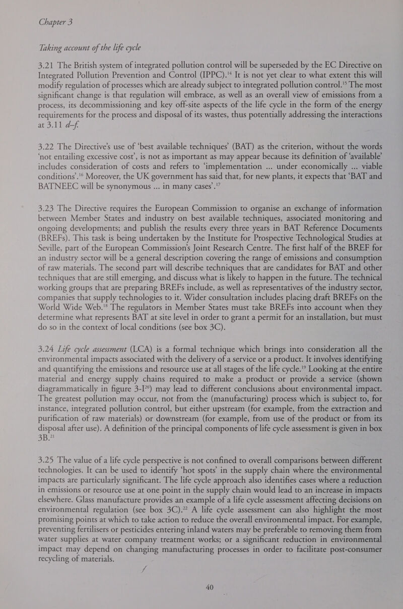 Taking account of the life cycle 3.21 The British system of integrated pollution control will be superseded by the EC Directive on Integrated Pollution Prevention and Control (IPPC). It is not yet clear to what extent this will modify regulation of processes which are already subject to integrated pollution control.’ The most significant change is that regulation will embrace, as well as an overall view of emissions from a process, its decommissioning and key off-site aspects of the life cycle in the form of the energy requirements for the process and disposal of its wastes, thus potentially addressing the interactions at 3.11 df 3.22 The Directive's use of “best available techniques’ (BAT) as the criterion, without the words ‘not entailing excessive cost’, is not as important as may appear because its definition of ‘available’ includes consideration of costs and refers to ‘implementation ... under economically ... viable conditions.’ Moreover, the UK government has said that, for new plants, it expects that “BAT and BATNEEC will be synonymous ... in many cases’ .'” 3.23 The Directive requires the European Commission to organise an exchange of information between Member States and industry on best available techniques, associated monitoring and ongoing developments; and publish the results every three years in BAT Reference Documents (BREFs). This task is being undertaken by the Institute for Prospective Technological Studies at Seville, part of the European Commission’s Joint Research Centre. The first half of the BREF for an industry sector will be a general description covering the range of emissions and consumption of raw materials. The second part will describe techniques that are candidates for BAT and other techniques that are still emerging, and discuss what is likely to happen in the future. The technical working groups that are preparing BREFs include, as well as representatives of the industry sector, companies that supply technologies to it. Wider consultation includes placing draft BREFs on the World Wide Web.'* The regulators in Member States must take BREFs into account when they determine what represents BAT at site level in order to grant a permit for an installation, but must do so in the context of local conditions (see box 3C). 3.24 Life cycle assessment (LCA) is a formal technique which brings into consideration all the environmental impacts associated with the delivery of a service or a product. It involves identifying and quantifying the emissions and resource use at all stages of the life cycle.’ Looking at the entire material and energy supply chains required to make a product or provide a service (shown diagrammatically in figure 3-I??) may lead to different conclusions about environmental impact. The greatest pollution may occur, not from the (manufacturing) process which is subject to, for instance, integrated pollution control, but either upstream (for example, from the extraction and purification of raw materials) or downstream (for example, from use of the product or from its disposal after use). A definition of the principal components of life cycle assessment is given in box See 3.25 The value of a life cycle perspective is not confined to overall comparisons between different technologies. It can be used to identify ‘hot spots’ in the supply chain where the environmental impacts are particularly significant. The life cycle approach also identifies cases where a reduction in emissions or resource use at one point in the supply chain would lead tb an increase in impacts elsewhere. Glass manufacture provides an example of a life cycle assessment affecting decisions on environmental regulation (see box 3C).” A life cycle assessment can also highlight the most promising points at which to take action to reduce the overall environmental impact. For example, preventing fertilisers or pesticides entering inland waters may be preferable to removing them from water supplies at water company treatment works; or a significant reduction in environmental impact may depend on changing manufacturing processes in order to facilitate post-consumer recycling of materials.