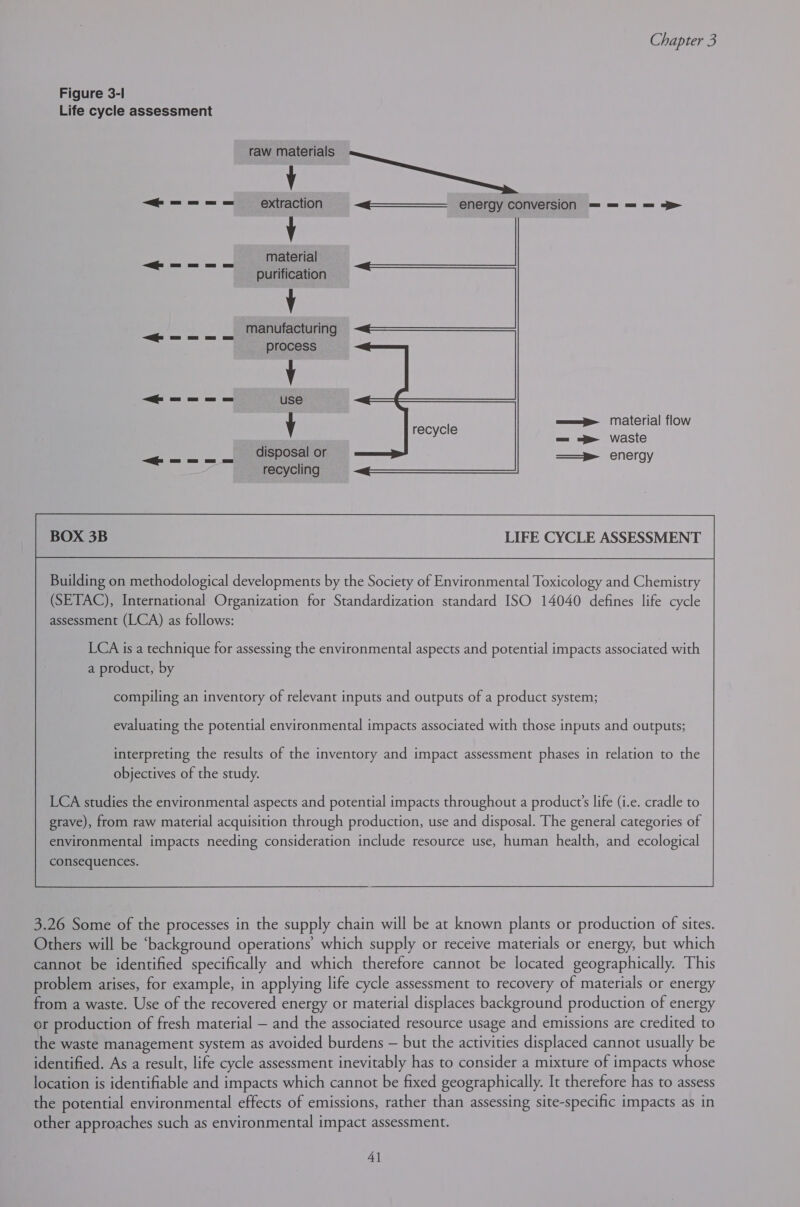 Figure 3-1 Life cycle assessment J uel ie “=== extraction ~q————— energy conversion = = = = &gt; Y material purification V manufacturing process V “#—=&lt;=&lt;= use y recycle aap Material flow =_ = waste J disposal or ——® energy recycling LIFE CYCLE ASSESSMENT Building on methodological developments by the Society of Environmental Toxicology and Chemistry (SETAC), International Organization for Standardization standard ISO 14040 defines life cycle assessment (LCA) as follows: a product, by compiling an inventory of relevant inputs and outputs of a product system; evaluating the potential environmental impacts associated with those inputs and outputs; interpreting the results of the inventory and impact assessment phases in relation to the objectives of the study. LCA studies the environmental aspects and potential impacts throughout a product’s life (i.e. cradle to grave), from raw material acquisition through production, use and disposal. The general categories of environmental impacts needing consideration include resource use, human health, and ecological consequences.  3.26 Some of the processes in the supply chain will be at known plants or production of sites. Others will be ‘background operations’ which supply or receive materials or energy, but which cannot be identified specifically and which therefore cannot be located geographically. This problem arises, for example, in applying life cycle assessment to recovery of materials or energy from a waste. Use of the recovered energy or material displaces background production of energy or production of fresh material — and the associated resource usage and emissions are credited to the waste management system as avoided burdens — but the activities displaced cannot usually be identified. As a result, life cycle assessment inevitably has to consider a mixture of impacts whose location is identifiable and impacts which cannot be fixed geographically. It therefore has to assess the potential environmental effects of emissions, rather than assessing site-specific impacts as in other approaches such as environmental impact assessment. 4]