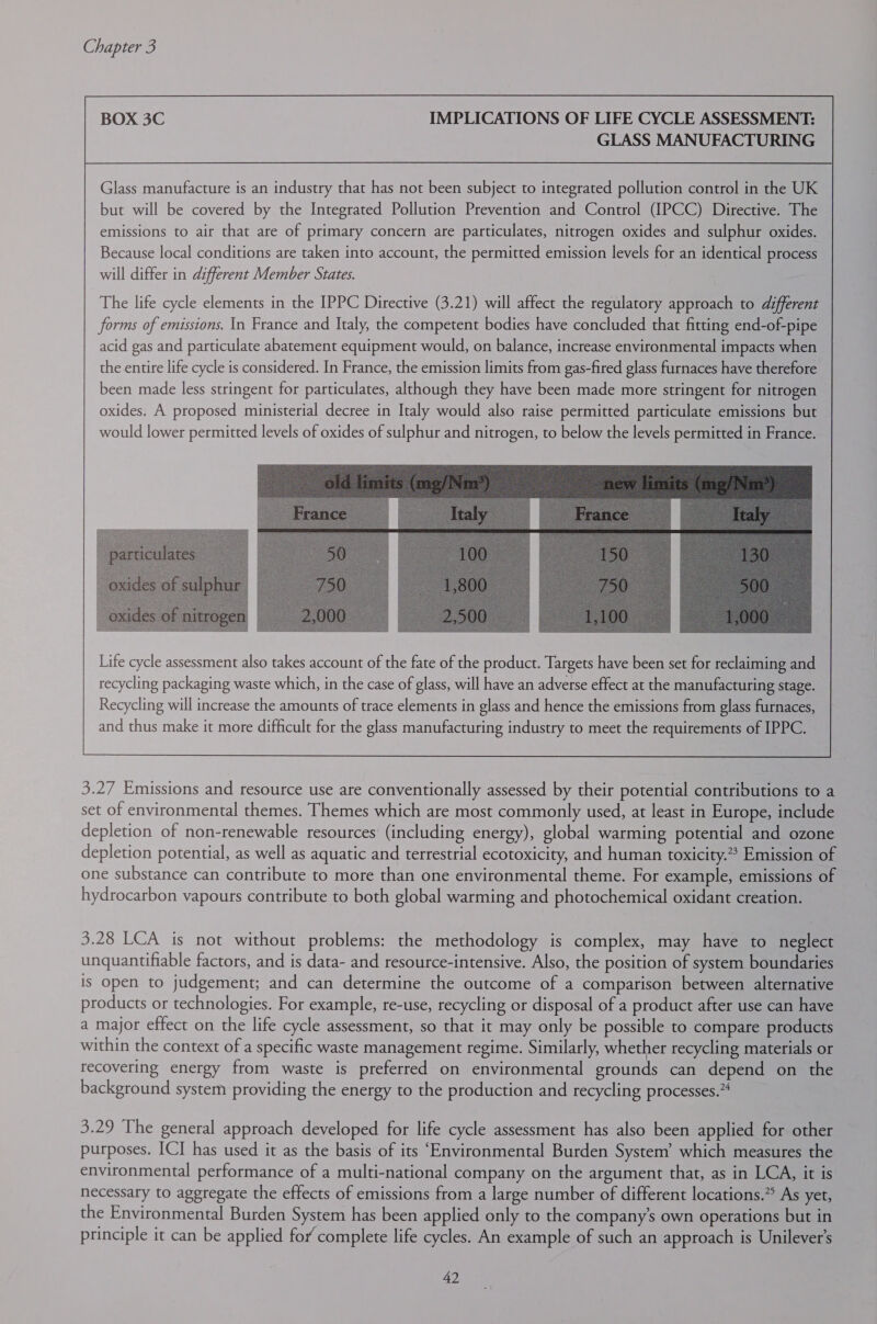 IMPLICATIONS OF LIFE CYCLE ASSESSMENT: GLASS MANUFACTURING Glass manufacture is an industry that has not been subject to integrated pollution control in the UK but will be covered by the Integrated Pollution Prevention and Control (IPCC) Directive. The emissions to air that are of primary concern are particulates, nitrogen oxides and sulphur oxides. Because local conditions are taken into account, the permitted emission levels for an identical process will differ in different Member States. The life cycle elements in the IPPC Directive (3.21) will affect the regulatory approach to different forms of emissions. In France and Italy, the competent bodies have concluded that fitting end-of-pipe acid gas and particulate abatement equipment would, on balance, increase environmental impacts when the entire life cycle is considered. In France, the emission limits from gas-fired glass furnaces have therefore been made less stringent for particulates, although they have been made more stringent for nitrogen oxides. A proposed ministerial decree in Italy would also raise permitted particulate emissions but would lower permitted levels of oxides of sulphur and nitrogen, to below the levels permitted in France. Life cycle assessment also takes account of the fate of the product. Targets have been set for reclaiming and recycling packaging waste which, in the case of glass, will have an adverse effect at the manufacturing stage. Recycling will increase the amounts of trace elements in glass and hence the emissions from glass furnaces, and thus make it more difficult for the glass manufacturing industry to meet the requirements of IPPC.  3.27 Emissions and resource use are conventionally assessed by their potential contributions to a set of environmental themes. Themes which are most commonly used, at least in Europe, include depletion of non-renewable resources (including energy), global warming potential and ozone depletion potential, as well as aquatic and terrestrial ecotoxicity, and human toxicity.” Emission of one substance can contribute to more than one environmental theme. For example, emissions of hydrocarbon vapours contribute to both global warming and photochemical oxidant creation. 3.28 LCA is not without problems: the methodology is complex, may have to neglect unquantifiable factors, and is data- and resource-intensive. Also, the position of system boundaries is open to judgement; and can determine the outcome of a comparison between alternative products or technologies. For example, re-use, recycling or disposal of a product after use can have a major effect on the life cycle assessment, so that it may only be possible to compare products within the context of a specific waste management regime. Similarly, whether recycling materials or recovering energy from waste is preferred on environmental grounds can depend on the background system providing the energy to the production and recycling processes. 3.29 The general approach developed for life cycle assessment has also been applied for other purposes. ICI has used it as the basis of its ‘Environmental Burden System’ which measures the environmental performance of a multi-national company on the argument that, as in LCA, it is necessary to aggregate the effects of emissions from a large number of different locations.” As yet, the Environmental Burden System has been applied only to the company’s own operations but in principle it can be applied for’ complete life cycles. An example of such an approach is Unilever’s