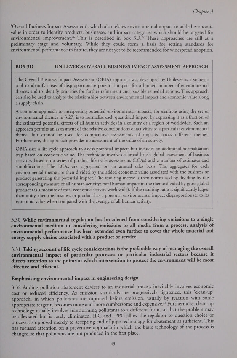 ‘Overall Business Impact Assessment’, which also relates environmental impact to added economic value in order to identify products, businesses and impact categories which should be targeted for environmental improvement.” This is described in box 3D.” These approaches are still at a preliminary stage and voluntary. While they could form a basis for setting standards for environmental performance in future, they are not yet to be recommended for widespread adoption. UNILEVER’S OVERALL BUSINESS IMPACT ASSESSMENT APPROACH The Overall Business Impact Assessment (OBIA) approach was developed by Unilever as a strategic tool to identify areas of disproportionate potential impact for a limited number of environmental themes and to identify priorities for further refinement and possible remedial actions. This approach can also be used to analyse the relationships between environmental impact and economic value along a supply chain. A common approach to interpreting potential environmental impacts, for example using the set of environmental themes in 3.27, is to normalise each quantified impact by expressing it as a fraction of the estimated potential effects of all human activities in a country or a region or worldwide. Such an approach permits an assessment of the relative contributions of activities to a particular environmental theme, but cannot be used for comparative assessments of impacts across different themes. Furthermore, the approach provides no assessment of the value of an activity. OBIA uses a life cycle approach to assess potential impacts but includes an additional normalisation step based on economic value. The technique involves a broad brush global assessment of business activities based on a series of product life cycle assessments (LCAs) and a number of estimates and simplifications. The LCAs are aggregated on an annual sales basis. The aggregates for each environmental theme are then divided by the added economic value associated with the business or product generating the potential impact. The resulting metric is then normalised by dividing by the corresponding measure of all human activity: total human impact in the theme divided by gross global product (as a measure of total economic activity worldwide). If the resulting ratio is significantly larger than unity, then the business or product has a potential environmental impact disproportionate to its economic value when compared with the average of all human activity.  3.30 While environmental regulation has broadened from considering emissions to a single environmental medium to considering emissions to all media from a process, analysis of environmental performance has been extended even further to cover the whole material and energy supply chains associated with a product or service. 3.31 Taking account of life cycle considerations is the preferable way of managing the overall environmental impact of particular processes or particular industrial sectors because it directs attention to the points at which intervention to protect the environment will be most effective and efficient. Emphasising environmental impact in engineering design 3.32 Adding pollution abatement devices to an industrial process inevitably involves economic cost or reduced efficiency. As emission standards are progressively tightened, this ‘clean-up’ approach, in which pollutants are captured before emission, usually by reaction with some appropriate reagent, becomes more and more cumbersome and expensive.” Furthermore, clean-up technology usually involves transforming pollutants to a different form, so that the problem may be alleviated but is rarely eliminated. IPC and IPPC allow the regulator to question choice of process, as opposed merely to accepting end-of-pipe technology for abatement as sufficient. This has focused attention on a preventive approach in which the basic technology of the process is changed so that pollutants are not produced in the first place.