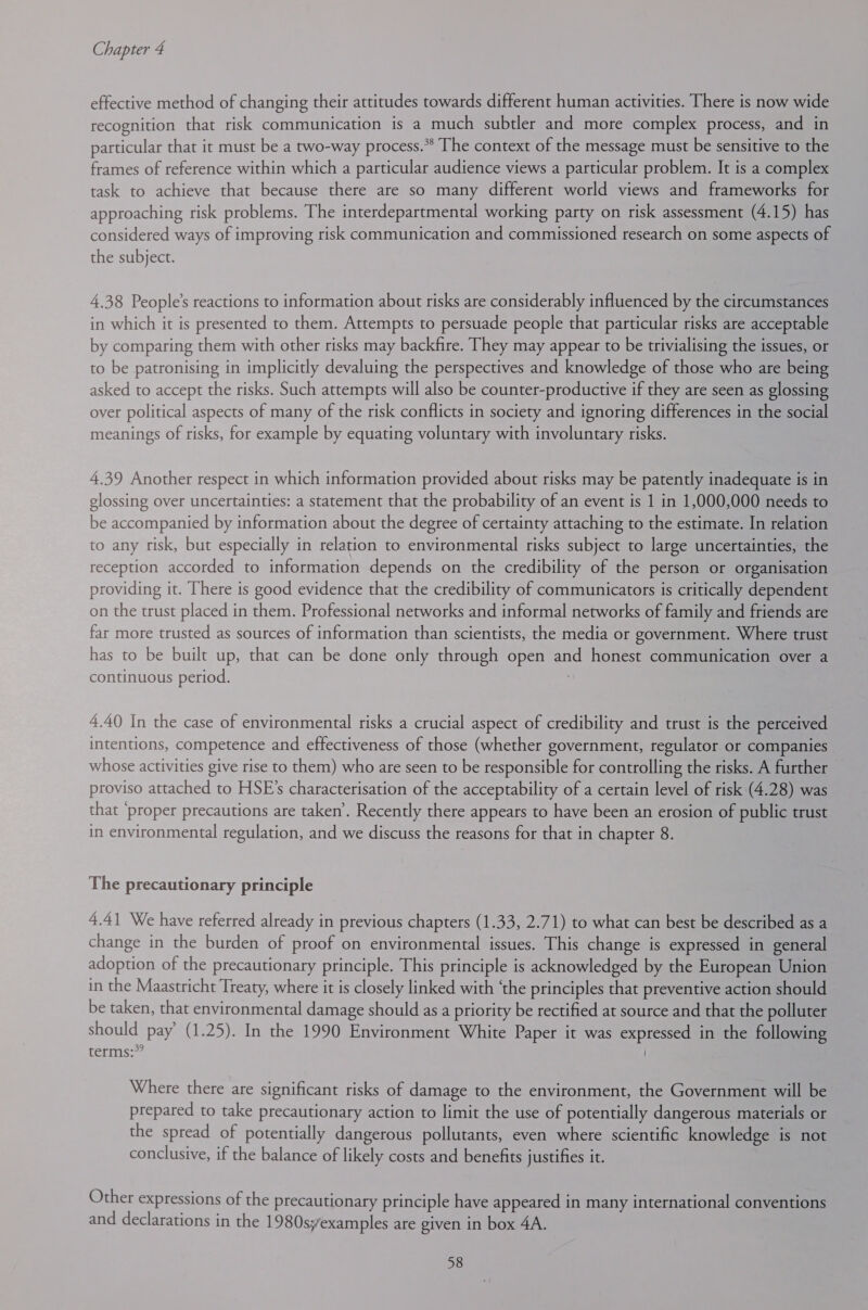 effective method of changing their attitudes towards different human activities. There is now wide recognition that risk communication is a much subtler and more complex process, and in particular that it must be a two-way process.** The context of the message must be sensitive to the frames of reference within which a particular audience views a particular problem. It is a complex task to achieve that because there are so many different world views and frameworks for approaching risk problems. The interdepartmental working party on risk assessment (4.15) has considered ways of improving risk communication and commissioned research on some aspects of the subject. 4,38 People’s reactions to information about risks are considerably influenced by the circumstances in which it is presented to them. Attempts to persuade people that particular risks are acceptable by comparing them with other risks may backfire. They may appear to be trivialising the issues, or to be patronising in implicitly devaluing the perspectives and knowledge of those who are being asked to accept the risks. Such attempts will also be counter-productive if they are seen as glossing over political aspects of many of the risk conflicts in society and ignoring differences in the social meanings of risks, for example by equating voluntary with involuntary risks. 4.39 Another respect in which information provided about risks may be patently inadequate is in glossing over uncertainties: a statement that the probability of an event is 1 in 1,000,000 needs to be accompanied by information about the degree of certainty attaching to the estimate. In relation to any risk, but especially in relation to environmental risks subject to large uncertainties, the reception accorded to information depends on the credibility of the person or organisation providing it. There is good evidence that the credibility of communicators is critically dependent on the trust placed in them. Professional networks and informal networks of family and friends are far more trusted as sources of information than scientists, the media or government. Where trust has to be built up, that can be done only through open and honest communication over a continuous period. 4.40 In the case of environmental risks a crucial aspect of credibility and trust is the perceived intentions, competence and effectiveness of those (whether government, regulator or companies whose activities give rise to them) who are seen to be responsible for controlling the risks. A further proviso attached to HSE’s characterisation of the acceptability of a certain level of risk (4.28) was that ‘proper precautions are taken’. Recently there appears to have been an erosion of public trust in environmental regulation, and we discuss the reasons for that in chapter 8. The precautionary principle 4.41 We have referred already in previous chapters (1.33, 2.71) to what can best be described as a change in the burden of proof on environmental issues. This change is expressed in general adoption of the precautionary principle. This principle is acknowledged by the European Union in the Maastricht Treaty, where it is closely linked with ‘the principles that preventive action should be taken, that environmental damage should as a priority be rectified at source and that the polluter should pay’ (1.25). In the 1990 Environment White Paper it was expressed in the following terms: Where there are significant risks of damage to the environment, the Government will be prepared to take precautionary action to limit the use of potentially dangerous materials or the spread of potentially dangerous pollutants, even where scientific knowledge is not conclusive, if the balance of likely costs and benefits justifies it. Other expressions of the precautionary principle have appeared in many international conventions and declarations in the 1980syexamples are given in box 4A.