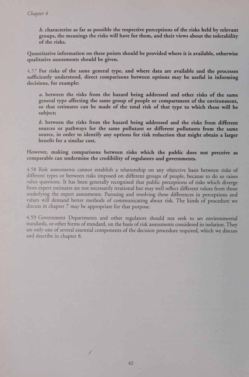 b. characterise as far as possible the respective perceptions of the risks held by relevant groups, the meanings the risks will have for them, and their views about the tolerability of the risks. Quantitative information on these points should be provided where it is available, otherwise qualitative assessments should be given. 4.57 For risks of the same general type, and where data are available and the processes sufficiently understood, direct comparisons between options may be useful in informing decisions, for example: a. between the risks from the hazard being addressed and other risks of the same general type affecting the same group of people or compartment of the environment, so that estimates can be made of the total risk of that type to which these will be subject; b. between the risks from the hazard being addressed and the risks from different sources or pathways for the same pollutant or different pollutants from the same source, in order to identify any options for risk reduction that might obtain a larger benefit for a similar cost. However, making comparisons between risks which the public does not perceive as comparable can undermine the credibility of regulators and governments. 4.58 Risk assessments cannot establish a relationship on any objective basis between risks of different types or between risks imposed on different groups of people, because to do so raises value questions. It has been generally recognised that public perceptions of risks which diverge from expert estimates are not necessarily irrational but may well reflect different values from those underlying the expert assessments. Pursuing and resolving these differences in perceptions and values will demand better methods of communicating about risk. The kinds of procedure we discuss in chapter 7 may be appropriate for that purpose. 4.59 Government Departments and other regulators should not seek to set environmental standards, or other forms of standard, on the basis of risk assessments considered in isolation. They are only one of several essential components of the decision procedure required, which we discuss and describe in chapter 8.