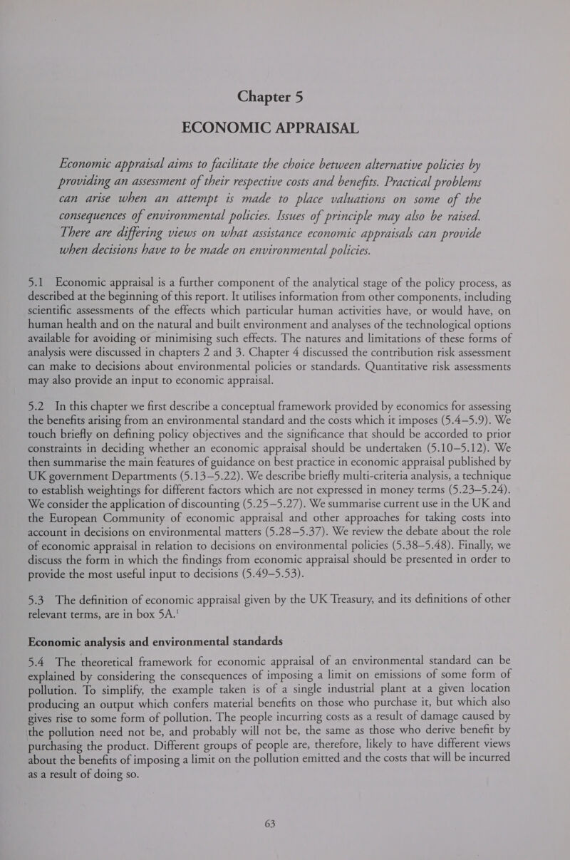 ECONOMIC APPRAISAL Economic appraisal aims to facilitate the choice between alternative policies by providing an assessment of their respective costs and benefits. Practical problems can arise when an attempt is made to place valuations on some of the consequences of environmental policies. Issues of principle may also be raised. There are differing views on what assistance economic appraisals can provide when decisions have to be made on environmental policies. 5.1 Economic appraisal is a further component of the analytical stage of the policy process, as described at the beginning of this report. It utilises information from other components, including scientific assessments of the effects which particular human activities have, or would have, on human health and on the natural and built environment and analyses of the technological options available for avoiding or minimising such effects. The natures and limitations of these forms of analysis were discussed in chapters 2 and 3. Chapter 4 discussed the contribution risk assessment can make to decisions about environmental policies or standards. Quantitative risk assessments may also provide an input to economic appraisal. 5.2 In this chapter we first describe a conceptual framework provided by economics for assessing the benefits arising from an environmental standard and the costs which it imposes (5.4—5.9). We touch briefly on defining policy objectives and the significance that should be accorded to prior constraints in deciding whether an economic appraisal should be undertaken (5.10-—5.12). We then summarise the main features of guidance on best practice in economic appraisal published by UK government Departments (5.13—5.22). We describe briefly multi-criteria analysis, a technique to establish weightings for different factors which are not expressed in money terms (5.23—5.24). We consider the application of discounting (5.25—5.27). We summarise current use in the UK and the European Community of economic appraisal and other approaches for taking costs into account in decisions on environmental matters (5.28—5.37). We review the debate about the role of economic appraisal in relation to decisions on environmental policies (5.38—5.48). Finally, we discuss the form in which the findings from economic appraisal should be presented in order to provide the most useful input to decisions (5.49—5.53). 5.3 The definition of economic appraisal given by the UK Treasury, and its definitions of other relevant terms, are in box 5A.! Economic analysis and environmental standards 5.4. The theoretical framework for economic appraisal of an environmental standard can be explained by considering the consequences of imposing a limit on emissions of some form of pollution. To simplify, the example taken is of a single industrial plant at a given location producing an output which confers material benefits on those who purchase it, but which also gives rise to some form of pollution. The people incurring costs as a result of damage caused by the pollution need not be, and probably will not be, the same as those who derive benefit by purchasing the product. Different groups of people are, therefore, likely to have different views about the benefits of imposing a limit on the pollution emitted and the costs that will be incurred as a result of doing so.