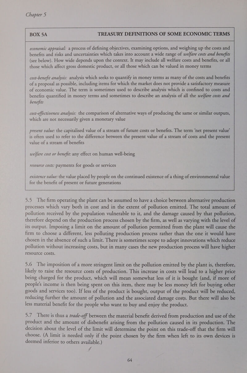 BOX 5A TREASURY DEFINITIONS OF SOME ECONOMIC TERMS economic appraisal: a process of defining objectives, examining options, and weighing up the costs and benefits and risks and uncertainties which takes into account a wide range of welfare costs and benefits (see below). How wide depends upon the context. It may include all welfare costs and benefits, or all those which affect gross domestic product, or all those which can be valued in money terms cost-benefit analysis: analysis which seeks to quantify in money terms as many of the costs and benefits of a proposal as possible, including items for which the market does not provide a satisfactory measure of economic value. The term is sometimes used to describe analysis which is confined to costs and benefits quantified in money terms and sometimes to describe an analysis of all the welfare costs and benefits cost-effectiveness analysis: the comparison of alternative ways of producing the same or similar outputs, which are not necessarily given a monetary value present value: the capitalised value of a stream of future costs or benefits. The term ‘net present value’ is often used to refer to the difference between the present value of a stream of costs and the present value of a stream of benefits welfare cost or benefit: any effect on human well-being resource costs: payments for goods or services existence value: the value placed by people on the continued existence of a thing of environmental value for the benefit of present or future generations 5.5 The firm operating the plant can be assumed to have a choice between alternative production processes which vary both in cost and in the extent of pollution emitted. The total amount of pollution received by the population vulnerable to it, and the damage caused by that pollution, therefore depend on the production process chosen by the firm, as well as varying with the level of its output. Imposing a limit on the amount of pollution permitted from the plant will cause the firm to choose a different, less polluting production process rather than the one it would have chosen in the absence of such a limit. There is sometimes scope to adopt innovations which reduce pollution without increasing costs, but in many cases the new production process will have higher resource costs. 5.6 The imposition of a more stringent limit on the pollution emitted by the plant is, therefore, likely to raise the resource costs of production. This increase in costs will lead to a higher price being charged for the product, which will mean somewhat less of it is bought (and, if more of people's income is then being spent on this item, there may be less money left for buying other goods and services too). If less of the product is bought, output of the product will be reduced, reducing further the amount of pollution and the associated damage costs. But there will also be less material benefit for the people who want to buy and enjoy the product. 5.7 There is thus a trade-off between the material benefit derived from production and use of the product and the amount of disbenefit arising from the pollution caused in its production. The decision about the level of the limit will determine the point on this trade-off that the firm will choose. (A limit is needed only if the point chosen by the firm when left to its own devices is deemed inferior to others available.) id