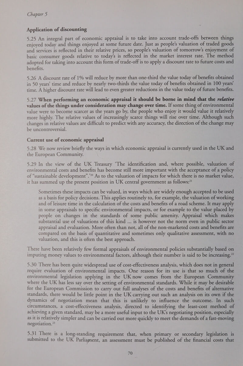 Application of discounting 5.25 An integral part of economic appraisal is to take into account trade-offs between things enjoyed today and things enjoyed at some future date. Just as people's valuation of traded goods and services is reflected in their relative prices, so people’s valuation of tomorrow's enjoyment of basic consumer goods relative to today’s is reflected in the market interest rate. The method adopted for taking into account this form of trade-off is to apply a discount rate to future costs and benefits. 5.26 A discount rate of 1% will reduce by more than one-third the value today of benefits obtained in 50 years’ time and reduce by nearly two-thirds the value today of benefits obtained in 100 years’ time. A higher discount rate will lead to even greater reductions in the value today of future benefits. 5.27 When performing an economic appraisal it should be borne in mind that the relative values of the things under consideration may change over time. If some thing of environmental value were to become scarcer as the years go by, the people who enjoy it would value it relatively more highly. The relative values of increasingly scarce things will rise over time. Although such changes in relative values are difficult to predict with any accuracy, the direction of the change may be uncontroversial. Current use of economic appraisal 5.28 We now review briefly the ways in which economic appraisal is currently used in the UK and the European Community. 5.29 In the view of the UK Treasury “The identification and, where possible, valuation of environmental costs and benefits has become still more important with the acceptance of a policy of “sustainable development”.” As to the valuation of impacts for which there is no market value, it has summed up the present position in UK central government as follows:”! Sometimes these impacts can be valued, in ways which are widely enough accepted to be used as a basis for policy decisions. This applies routinely to, for example, the valuation of working and of leisure time in the calculation of the costs and benefits of a road scheme. It may apply in some appraisals to specific environmental impacts, or for example to the value placed by people on changes in the standards of some public amenity. Appraisal which makes substantial use of valuations of this kind ... is however not the norm even in public sector appraisal and evaluation. More often than not, all of the non-marketed costs and benefits are compared on the basis of quantitative and sometimes only qualitative assessment, with no valuation, and this is often the best approach. There have been relatively few formal appraisals of environmental policies substantially based on imputing money values to environmental factors, although their number is said to be increasing.” 5.30 There has been quite widespread use of cost-effectiveness analysis, which does not in general require evaluation of environmental impacts. One reason for its use is that so much of the environmental legislation applying in the UK now comes from the European Community where the UK has less say over the setting of environmental standards. While it may be desirable for the European Commission to carry out full analyses of the costs and benefits of alternative standards, there would be little point in the UK carrying out such an analysis on its own if the dynamics of negotiation mean that this is unlikely to influence the outcome. In such circumstances, a cost-effectiveness analysis, directed to identifying the least-cost method of achieving a given standard, may be a more useful input to the UK’s negotiating position, especially as it is relatively simpler and can be carried out more quickly to meet the demands of a fast-moving negotiation.” 5.31 There is a long-standing requirement that, when primary or secondary legislation is submitted to the UK Parliament, an assessment must be published of the financial costs that