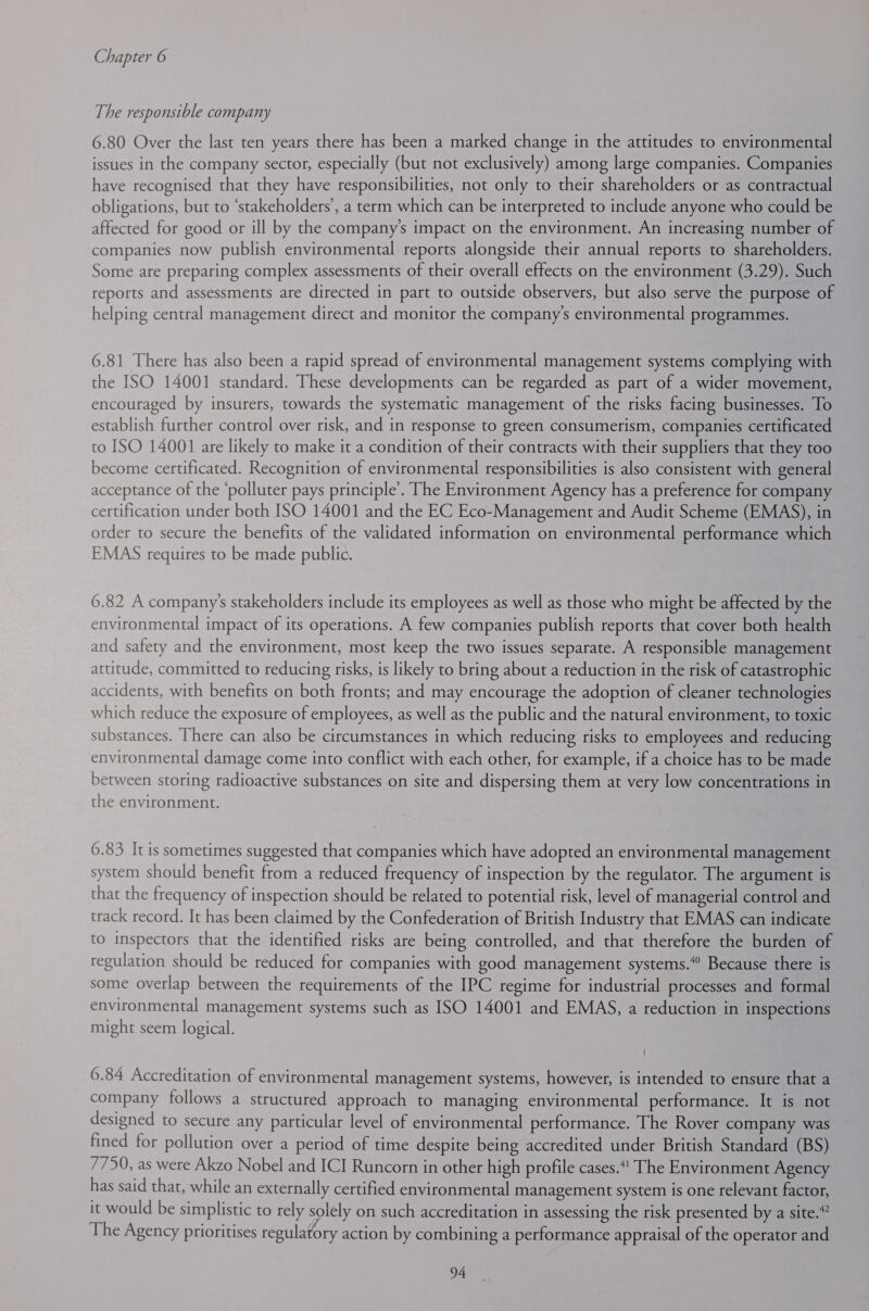 The responsible company 6.80 Over the last ten years there has been a marked change in the attitudes to environmental issues in the company sector, especially (but not exclusively) among large companies. Companies have recognised that they have responsibilities, not only to their shareholders or as contractual obligations, but to ‘stakeholders’, a term which can be interpreted to include anyone who could be affected for good or ill by the company’s impact on the environment. An increasing number of companies now publish environmental reports alongside their annual reports to shareholders. Some are preparing complex assessments of their overall effects on the environment (3.29). Such reports and assessments are directed in part to outside observers, but also serve the purpose of helping central management direct and monitor the company’s environmental programmes. 6.81 There has also been a rapid spread of environmental management systems complying with the ISO 14001 standard. These developments can be regarded as part of a wider movement, encouraged by insurers, towards the systematic management of the risks facing businesses. To establish further control over risk, and in response to green consumerism, companies certificated to ISO 14001 are likely to make it a condition of their contracts with their suppliers that they too become certificated. Recognition of environmental responsibilities is also consistent with general acceptance of the ‘polluter pays principle’. The Environment Agency has a preference for company certification under both ISO 14001 and the EC Eco-Management and Audit Scheme (EMAS), in order to secure the benefits of the validated information on environmental performance which EMAS requires to be made public. 6.82 A companys stakeholders include its employees as well as those who might be affected by the environmental impact of its operations. A few companies publish reports that cover both health and safety and the environment, most keep the two issues separate. A responsible management attitude, committed to reducing risks, is likely to bring about a reduction in the risk of catastrophic accidents, with benefits on both fronts; and may encourage the adoption of cleaner technologies which reduce the exposure of employees, as well as the public and the natural environment, to toxic substances. There can also be circumstances in which reducing risks to employees and reducing environmental damage come into conflict with each other, for example, if a choice has to be made between storing radioactive substances on site and dispersing them at very low concentrations in the environment. 6.83 It is sometimes suggested that companies which have adopted an environmental management system should benefit from a reduced frequency of inspection by the regulator. The argument is that the frequency of inspection should be related to potential risk, level of managerial control and track record. It has been claimed by the Confederation of British Industry that EMAS can indicate to inspectors that the identified risks are being controlled, and that therefore the burden of regulation should be reduced for companies with good management systems.“ Because there is some overlap between the requirements of the IPC regime for industrial processes and formal environmental management systems such as ISO 14001 and EMAS, a reduction in inspections might seem logical. ' 6.84 Accreditation of environmental management systems, however, is intended to ensure that a company follows a structured approach to managing environmental performance. It is not designed to secure any particular level of environmental performance. The Rover company was fined for pollution over a period of time despite being accredited under British Standard (BS) 7750, as were Akzo Nobel and ICI Runcorn in other high profile cases. The Environment Agency has said that, while an externally certified environmental management system is one relevant factor, it would be simplistic to rely solely on such accreditation in assessing the risk presented by a site.” The Agency prioritises regulatory action by combining a performance appraisal of the operator and