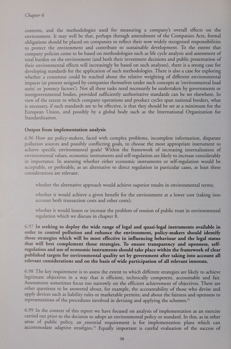 contents, and the methodologies used for measuring a company’s overall effects on the environment. It may well be that, perhaps through amendment of the Companies Acts, formal obligations should be placed on companies to reflect their now widely recognised responsibilities to protect the environment and contribute to sustainable development. To the extent that company policies come to be based on methodologies such as life cycle analysis and assessment of total burden on the environment (and both their investment decisions and public presentation of their environmental effects will increasingly be based on such analyses), there is a strong case for developing standards for the application of such methodologies. There is also a case for exploring whether a consensus could be reached about the relative weighting of different environmental impacts (at present assigned by companies themselves under such concepts as ‘environmental load units’ or ‘potency factors’). Not all these tasks need necessarily be undertaken by governments or intergovernmental bodies, provided sufficiently authoritative standards can be set elsewhere. In view of the extent to which company operations and product cycles span national borders, what is necessary, if such standards are to be effective, is that they should be set at a minimum for the European Union, and possibly by a global body such as the International Organization for Standardization. Output from implementation analysis 6.96 How are policy-makers, faced with complex problems, incomplete information, disparate pollution sources and possibly conflicting goals, to choose the most appropriate instrument to achieve specific environmental goals? Within the framework of increasing internalisation of environmental values, economic instruments and self-regulation are likely to increase considerably in importance. In assessing whether either economic instruments or self-regulation would be acceptable, or preferable, as an alternative to direct regulation in particular cases, at least three considerations are relevant: whether the alternative approach would achieve superior results in environmental terms; whether it would achieve a given benefit for the environment at a lower cost (taking into account both transaction costs and other costs); whether it would lessen or increase the problem of erosion of public trust in environmental regulation which we discuss in chapter 8. 6.97 In seeking to deploy the wide range of legal and quasi-legal instruments available in order to control pollution and enhance the environment, policy-makers should identify those strategies which will be most effective in influencing behaviour and the legal status that will best complement those strategies. To ensure transparency and openness, self- regulation and use of economic instruments should take place within the framework of clear published targets for environmental quality set by government after taking into account all relevant considerations and on the basis of wide participation of all relevant interests. 6.98 The key requirement is to assess the extent to which different strategies are likely to achieve legitimate objectives in a way that is efficient, technically competent, accountable and fair. Assessments sometimes focus too narrowly on the efficient achievement of objectives. There are other questions to be answered about, for example, the accountability of those who devise and apply devices such as liability rules or marketable permits; and about the fairness and openness to representations of the procedures involved in devising and applying the schemes.” 6.99 In the context of this report we have focused on analysis of implementation as an exercise carried out prior to the decision to adopt an environmental policy or standard. In this, as in other areas of public policy, an essential requirement is for implementation plans which can accommodate adaptive strategies.” Equally important is careful evaluation of the success of