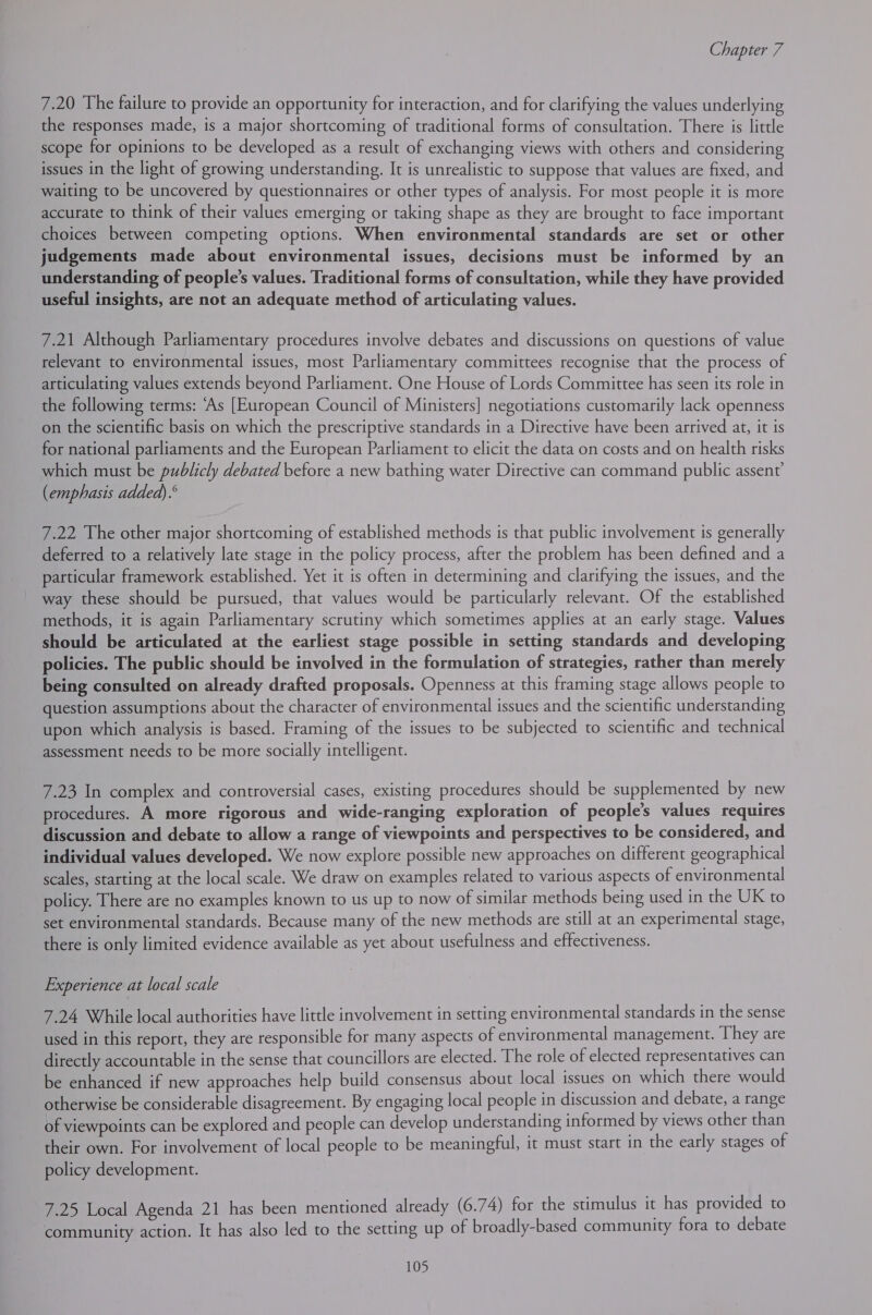 7.20 The failure to provide an opportunity for interaction, and for clarifying the values underlying the responses made, is a major shortcoming of traditional forms of consultation. There is little scope for opinions to be developed as a result of exchanging views with others and considering issues in the light of growing understanding. It is unrealistic to suppose that values are fixed, and waiting to be uncovered by questionnaires or other types of analysis. For most people it is more accurate to think of their values emerging or taking shape as they are brought to face important choices between competing options. When environmental standards are set or other judgements made about environmental issues, decisions must be informed by an understanding of people’s values. Traditional forms of consultation, while they have provided useful insights, are not an adequate method of articulating values. 7.21 Although Parliamentary procedures involve debates and discussions on questions of value relevant to environmental issues, most Parliamentary committees recognise that the process of articulating values extends beyond Parliament. One House of Lords Committee has seen its role in the following terms: ‘As [European Council of Ministers] negotiations customarily lack openness on the scientific basis on which the prescriptive standards in a Directive have been arrived at, it is for national parliaments and the European Parliament to elicit the data on costs and on health risks which must be publicly debated before a new bathing water Directive can command public assent’ (emphasis added) .° 7.22 The other major shortcoming of established methods is that public involvement is generally deferred to a relatively late stage in the policy process, after the problem has been defined and a particular framework established. Yet it is often in determining and clarifying the issues, and the way these should be pursued, that values would be particularly relevant. Of the established methods, it is again Parliamentary scrutiny which sometimes applies at an early stage. Values should be articulated at the earliest stage possible in setting standards and developing policies. The public should be involved in the formulation of strategies, rather than merely being consulted on already drafted proposals. Openness at this framing stage allows people to question assumptions about the character of environmental issues and the scientific understanding upon which analysis is based. Framing of the issues to be subjected to scientific and technical assessment needs to be more socially intelligent. 7.23 In complex and controversial cases, existing procedures should be supplemented by new procedures. A more rigorous and wide-ranging exploration of people’s values requires discussion and debate to allow a range of viewpoints and perspectives to be considered, and individual values developed. We now explore possible new approaches on different geographical scales, starting at the local scale. We draw on examples related to various aspects of environmental policy. There are no examples known to us up to now of similar methods being used in the UK to set environmental standards. Because many of the new methods are still at an experimental stage, there is only limited evidence available as yet about usefulness and effectiveness. Experience at local scale 7.24 While local authorities have little involvement in setting environmental standards in the sense used in this report, they are responsible for many aspects of environmental management. They are directly accountable in the sense that councillors are elected. The role of elected representatives can be enhanced if new approaches help build consensus about local issues on which there would otherwise be considerable disagreement. By engaging local people in discussion and debate, a range of viewpoints can be explored and people can develop understanding informed by views other than their own. For involvement of local people to be meaningful, it must start in the early stages of policy development. 7.25 Local Agenda 21 has been mentioned already (6.74) for the stimulus it has provided to community action. It has also led to the setting up of broadly-based community fora to debate