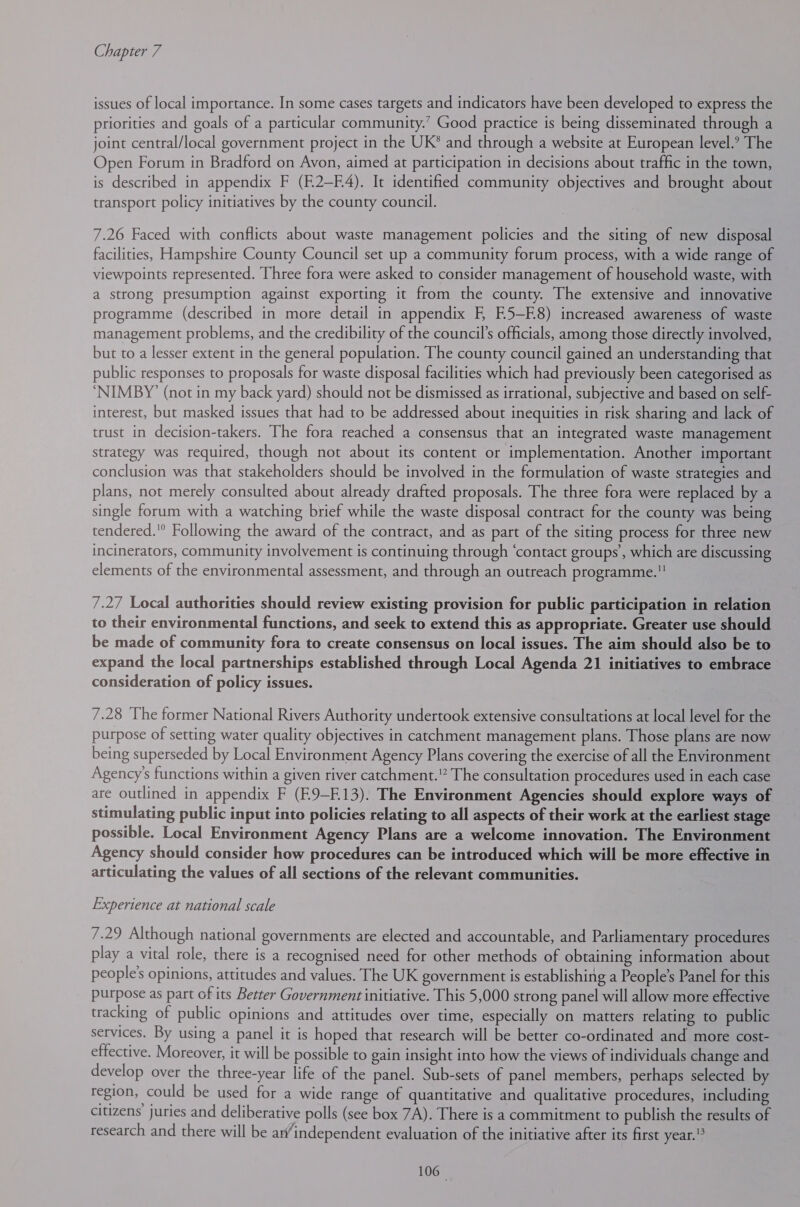 issues of local importance. In some cases targets and indicators have been developed to express the priorities and goals of a particular community.’ Good practice is being disseminated through a joint central/local government project in the UK® and through a website at European level.’ The Open Forum in Bradford on Avon, aimed at participation in decisions about traffic in the town, is described in appendix F (F.2—F4). It identified community objectives and brought about transport policy initiatives by the county council. 7.26 Faced with conflicts about waste management policies and the siting of new disposal facilities, Hampshire County Council set up a community forum process, with a wide range of viewpoints represented. Three fora were asked to consider management of household waste, with a strong presumption against exporting it from the county. The extensive and innovative programme (described in more detail in appendix F E5—EK8) increased awareness of waste management problems, and the credibility of the council’s officials, among those directly involved, but to a lesser extent in the general population. The county council gained an understanding that public responses to proposals for waste disposal facilities which had previously been categorised as ‘NIMBY’ (not in my back yard) should not be dismissed as irrational, subjective and based on self- interest, but masked issues that had to be addressed about inequities in risk sharing and lack of trust in decision-takers. The fora reached a consensus that an integrated waste management strategy was required, though not about its content or implementation. Another important conclusion was that stakeholders should be involved in the formulation of waste strategies and plans, not merely consulted about already drafted proposals. The three fora were replaced by a single forum with a watching brief while the waste disposal contract for the county was being tendered. Following the award of the contract, and as part of the siting process for three new incinerators, community involvement is continuing through ‘contact groups’, which are discussing elements of the environmental assessment, and through an outreach programme. 7.27 Local authorities should review existing provision for public participation in relation to their environmental functions, and seek to extend this as appropriate. Greater use should be made of community fora to create consensus on local issues. The aim should also be to expand the local partnerships established through Local Agenda 21 initiatives to embrace consideration of policy issues. 7.28 The former National Rivers Authority undertook extensive consultations at local level for the purpose of setting water quality objectives in catchment management plans. Those plans are now being superseded by Local Environment Agency Plans covering the exercise of all the Environment Agency's functions within a given river catchment.” The consultation procedures used in each case are outlined in appendix F (E9-E13). The Environment Agencies should explore ways of stimulating public input into policies relating to all aspects of their work at the earliest stage possible. Local Environment Agency Plans are a welcome innovation. The Environment Agency should consider how procedures can be introduced which will be more effective in articulating the values of all sections of the relevant communities. Experience at national scale 7.29 Although national governments are elected and accountable, and Parliamentary procedures play a vital role, there is a recognised need for other methods of obtaining information about people's opinions, attitudes and values. The UK government is establishing a People’s Panel for this purpose as part of its Better Government initiative. This 5,000 strong panel will allow more effective tracking of public opinions and attitudes over time, especially on matters relating to public services. By using a panel it is hoped that research will be better co-ordinated and more cost- effective. Moreover, it will be possible to gain insight into how the views of individuals change and develop over the three-year life of the panel. Sub-sets of panel members, perhaps selected by region, could be used for a wide range of quantitative and qualitative procedures, including citizens’ juries and deliberative polls (see box 7A). There is a commitment to publish the results of research and there will be ar/independent evaluation of the initiative after its first year. 106°