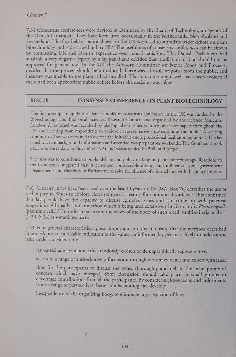 7.31 Consensus conferences were devised in Denmark by the Board of Technology, an agency of the Danish Parliament. They have been used occasionally in the Netherlands, New Zealand and Switzerland. The first held at national level in the UK was used to stimulate wider debate on plant biotechnology and is described in box 7B. The usefulness of consensus conferences can be shown by contrasting UK and Danish experience over food irradiation. The Danish Parliament had available a very negative report by a lay panel and decided that irradiation of food should not be approved for general use. In the UK the Advisory Committee on Novel Foods and Processes decided that the process should be introduced. There was a hostile response from the public, and industry was unable to use plant it had installed. That outcome might well have been avoided if there had been appropriate public debate before the decision was taken. BOX 7B CONSENSUS CONFERENCE ON PLANT BIOTECHNOLOGY The first attempt to apply the Danish model of consensus conference in the UK was funded by the Biotechnology and Biological Sciences Research Council and organised by the Science Museum, London. A lay panel was recruited by placing advertisements in regional newspapers throughout the UK and selecting from respondents to achieve a representative cross-section of the public. A steering committee of six was recruited to oversee the initiative and a professional facilitator appointed. The lay panel was sent background information and attended two preparatory weekends. The Conference took place over three days in November 1994 and was attended by 300-400 people.  The aim was to contribute to public debate and policy making on plant biotechnology. Reactions to the Conference suggested that it generated considerable interest and influenced some government Departments and Members of Parliament, despite the absence of a formal link with the policy process.  ———  7.32 Citizens’ juries have been used over the last 20 years in the USA. Box 7C describes the use of such a jury in Wales to explore views on genetic testing for common disorders.'® This confirmed that lay people have the capacity to discuss complex issues and can come up with practical suggestions. A broadly similar method which is being used extensively in Germany is Plannungzelle (planning cells).'” In order to structure the views of members of such a cell, multi-criteria analysis (5.23—5.24) is sometimes used. 7.33 Four general characteristics appear important in order to ensure that the methods described in box 7A provide a reliable indication of the values an informed lay person is likely to hold on the issue under consideration: lay participants who are either randomly chosen or demographically representative; access to a range of authoritative information through written evidence and expert witnesses; time for the participants to discuss the issues thoroughly and debate the main points of concern which have emerged. Some discussion should take place in small groups to encourage contributions from all the participants. By considering knowledge and judgements from a range of perspectives, better understanding can develop; independence of the organising body, to eliminate any suspicion of bias. 108