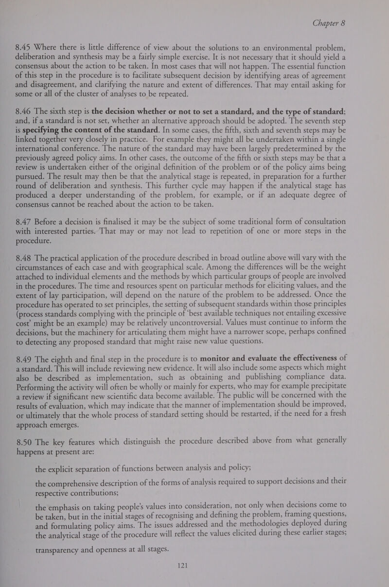 8.45 Where there is little difference of view about the solutions to an environmental problem, deliberation and synthesis may be a fairly simple exercise. It is not necessary that it should yield a consensus about the action to be taken. In most cases that will not happen. The essential function of this step in the procedure is to facilitate subsequent decision by identifying areas of agreement and disagreement, and clarifying the nature and extent of differences. That may entail asking for some or all of the cluster of analyses to be repeated. 8.46 The sixth step is the decision whether or not to set a standard, and the type of standard; and, if a standard is not set, whether an alternative approach should be adopted. The seventh step is specifying the content of the standard. In some cases, the fifth, sixth and seventh steps may be linked together very closely in practice. For example they might all be undertaken within a single international conference. The nature of the standard may have been largely predetermined by the previously agreed policy aims. In other cases, the outcome of the fifth or sixth steps may be that a review is undertaken either of the original definition of the problem or of the policy aims being pursued. The result may then be that the analytical stage is repeated, in preparation for a further round of deliberation and synthesis. This further cycle may happen if the analytical stage has produced a deeper understanding of the problem, for example, or if an adequate degree of consensus cannot be reached about the action to be taken. 8.47 Before a decision is finalised it may be the subject of some traditional form of consultation with interested parties. That may or may not lead to repetition of one or more steps in the procedure. 8.48 The practical application of the procedure described in broad outline above will vary with the circumstances of each case and with geographical scale. Among the differences will be the weight attached to individual elements and the methods by which particular groups of people are involved in the procedures. The time and resources spent on particular methods for eliciting values, and the extent of lay participation, will depend on the nature of the problem to be addressed. Once the procedure has operated to set principles, the setting of subsequent standards within those principles (process standards complying with the principle of ‘best available techniques not entailing excessive cost’ might be an example) may be relatively uncontroversial. Values must continue to inform the decisions, but the machinery for articulating them might have a narrower scope, perhaps confined to detecting any proposed standard that might raise new value questions. 8.49 The eighth and final step in the procedure is to monitor and evaluate the effectiveness of a standard. This will include reviewing new evidence. It will also include some aspects which might also be described as implementation, such as obtaining and publishing compliance data. Performing the activity will often be wholly or mainly for experts, who may for example precipitate a review if significant new scientific data become available. The public will be concerned with the results of evaluation, which may indicate that the manner of implementation should be improved, or ultimately that the whole process of standard setting should be restarted, if the need for a fresh approach emerges. 8.50 The key features which distinguish the procedure described above from what generally happens at present are: the explicit separation of functions between analysis and policy; the comprehensive description of the forms of analysis required to support decisions and their respective contributions; the emphasis on taking people’s values into consideration, not only when decisions come to be taken, but in the initial stages of recognising and defining the problem, framing questions, and formulating policy aims. The issues addressed and the methodologies deployed during the analytical stage of the procedure will reflect the values elicited during these earlier stages; transparency and openness at all stages.