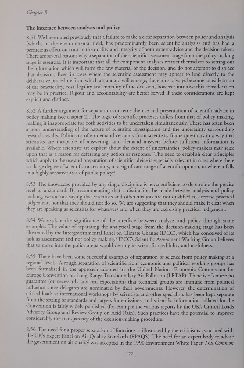 The interface between analysis and policy 8.51 We have noted previously that a failure to make a clear separation between policy and analysis (which, in the environmental field, has predominantly been scientific analysis) and has had a pernicious effect on trust in the quality and integrity of both expert advice and the decision taken. There are several reasons why a separation of the scientific assessment stage from the policy-making stage is essential. It is important that all the component analyses restrict themselves to setting out the information which will form the raw material of the decision, and do not attempt to displace that decision. Even in cases where the scientific assessment may appear to lead directly to the deliberative procedure from which a standard will emerge, there must always be some consideration of the practicality, cost, legality and morality of the decision, however intuitive this consideration may be in practice. Rigour and accountability are better served if these considerations are kept explicit and distinct. 8.52 A further argument for separation concerns the use and presentation of scientific advice in policy making (see chapter 2). The logic of scientific processes differs from that of policy making, making it inappropriate for both activities to be undertaken simultaneously. There has often been a poor understanding of the nature of scientific investigation and the uncertainty surrounding research results. Politicians often demand certainty from scientists, frame questions in a way that scientists are incapable of answering, and demand answers before sufficient information is available. Where scientists are explicit about the extent of uncertainties, policy-makers may seize upon that as a reason for deferring any action or response.’ The need to establish clear principles which apply to the use and preparation of scientific advice is especially relevant in cases where there is a large degree of scientific uncertainty, or a significant range of scientific opinion, or where it falls in a highly sensitive area of public policy.* 8.53 The knowledge provided by any single discipline is never sufficient to determine the precise level of a standard. By recommending that a distinction be made between analysis and policy making, we are not saying that scientists and other analysts are not qualified to exercise practical judgement, nor that they should not do so. We are suggesting that they should make it clear when they are speaking as scientists (or whatever) and when they are exercising practical judgement. 8.54 We explore the significance of the interface between analysis and policy through some examples. The value of separating the analytical stage from the decision-making stage has been illustrated by the Intergovernmental Panel on Climate Change (IPCC), which has conceived of its task as assessment and not policy making.’ IPCC’s Scientific Assessment Working Group believes that to move into the policy arena would destroy its scientific credibility and usefulness. 8.55 There have been some successful examples of separation of science from policy making at a regional level. A rough separation of scientific from economic and political working groups has been formalised in the approach adopted by the United Nations Economic Commission for Europe Convention on Long-Range Transboundary Air Pollution (LRTAP). There is of course no guarantee (or necessarily any real expectation) that technical groups are immune from political influence since delegates are nominated by their governments. However, the determination of critical loads at international workshops by scientists and other specialists has been kept separate from the setting of standards and targets for emissions, and scientific information collated for the Convention is fairly widely published (for example the various reports by the UK’s Critical Loads Advisory Group and Review Group on Acid Rain). Such practices have the potential to improve considerably the transparency of the decision-making procedure. 8.56 The need for a proper separation of functions is illustrated by the criticisms associated with the UK’s Expert Panel on Air Quality Standards (EPAQS). The need for an expert body to advise the government on air quality was accepted in the 1990 Environment White Paper This Common ie