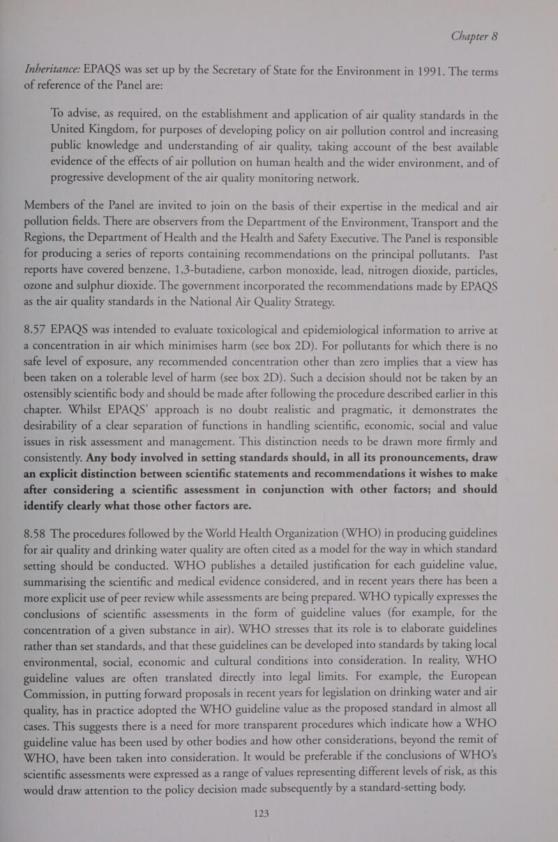 Inheritance: EPAQS was set up by the Secretary of State for the Environment in 1991. The terms of reference of the Panel are: To advise, as required, on the establishment and application of air quality standards in the United Kingdom, for purposes of developing policy on air pollution control and increasing public knowledge and understanding of air quality, taking account of the best available evidence of the effects of air pollution on human health and the wider environment, and of progressive development of the air quality monitoring network. Members of the Panel are invited to join on the basis of their expertise in the medical and air pollution fields. There are observers from the Department of the Environment, Transport and the Regions, the Department of Health and the Health and Safety Executive. The Panel is responsible for producing a series of reports containing recommendations on the principal pollutants. Past reports have covered benzene, 1,3-butadiene, carbon monoxide, lead, nitrogen dioxide, particles, ozone and sulphur dioxide. The government incorporated the recommendations made by EPAQS as the air quality standards in the National Air Quality Strategy. 8.57 EPAQS was intended to evaluate toxicological and epidemiological information to arrive at a concentration in air which minimises harm (see box 2D). For pollutants for which there is no safe level of exposure, any recommended concentration other than zero implies that a view has been taken on a tolerable level of harm (see box 2D). Such a decision should not be taken by an ostensibly scientific body and should be made after following the procedure described earlier in this chapter. Whilst EPAQS’ approach is no doubt realistic and pragmatic, it demonstrates the desirability of a clear separation of functions in handling scientific, economic, social and value issues in risk assessment and management. This distinction needs to be drawn more firmly and consistently. Any body involved in setting standards should, in all its pronouncements, draw an explicit distinction between scientific statements and recommendations it wishes to make after considering a scientific assessment in conjunction with other factors; and should identify clearly what those other factors are. 8.58 The procedures followed by the World Health Organization (WHO) in producing guidelines for air quality and drinking water quality are often cited as a model for the way in which standard setting should be conducted. WHO publishes a detailed justification for each guideline value, summarising the scientific and medical evidence considered, and in recent years there has been a more explicit use of peer review while assessments are being prepared. WHO typically expresses the conclusions of scientific assessments in the form of guideline values (for example, for the concentration of a given substance in air). WHO stresses that its role is to elaborate guidelines rather than set standards, and that these guidelines can be developed into standards by taking local environmental, social, economic and cultural conditions into consideration. In reality, WHO guideline values are often translated directly into legal limits. For example, the European Commission, in putting forward proposals in recent years for legislation on drinking water and air quality, has in practice adopted the WHO guideline value as the proposed standard in almost all cases. This suggests there is a need for more transparent procedures which indicate how a WHO guideline value has been used by other bodies and how other considerations, beyond the remit of WHO, have been taken into consideration. It would be preferable if the conclusions of WHO's scientific assessments were expressed as a range of values representing different levels of risk, as this would draw attention to the policy decision made subsequently by a standard-setting body. iS