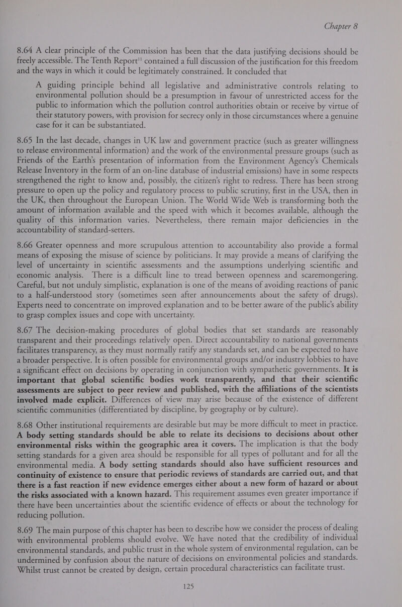 8.64 A clear principle of the Commission has been that the data justifying decisions should be freely accessible. The Tenth Report contained a full discussion of the justification for this freedom and the ways in which it could be legitimately constrained. It concluded that A guiding principle behind all legislative and administrative controls relating to environmental pollution should be a presumption in favour of unrestricted access for the public to information which the pollution control authorities obtain or receive by virtue of their statutory powers, with provision for secrecy only in those circumstances where a genuine case for it can be substantiated. 8.65 In the last decade, changes in UK law and government practice (such as greater willingness to release environmental information) and the work of the environmental pressure groups (such as Friends of the Earth’s presentation of information from the Environment Agency's Chemicals Release Inventory in the form of an on-line database of industrial emissions) have in some respects strengthened the right to know and, possibly, the citizen’s right to redress. There has been strong pressure to open up the policy and regulatory process to public scrutiny, first in the USA, then in the UK, then throughout the European Union. The World Wide Web is transforming both the amount of information available and the speed with which it becomes available, although the quality of this information varies. Nevertheless, there remain major deficiencies in the accountability of standard-setters. 8.66 Greater openness and more scrupulous attention to accountability also provide a formal means of exposing the misuse of science by politicians. It may provide a means of clarifying the level of uncertainty in scientific assessments and the assumptions underlying scientific and economic analysis. There is a difficult line to tread between openness and scaremongering. Careful, but not unduly simplistic, explanation is one of the means of avoiding reactions of panic to a half-understood story (sometimes seen after announcements about the safety of drugs). Experts need to concentrate on improved explanation and to be better aware of the public's ability to grasp complex issues and cope with uncertainty. 8.67 The decision-making procedures of global bodies that set standards are reasonably transparent and their proceedings relatively open. Direct accountability to national governments facilitates transparency, as they must normally ratify any standards set, and can be expected to have a broader perspective. It is often possible for environmental groups and/or industry lobbies to have a significant effect on decisions by operating in conjunction with sympathetic governments. It is important that global scientific bodies work transparently, and that their scientific assessments are subject to peer review and published, with the affiliations of the scientists involved made explicit. Differences of view may arise because of the existence of different scientific communities (differentiated by discipline, by geography or by culture). 8.68 Other institutional requirements are desirable but may be more difficult to meet in practice. A body setting standards should be able to relate its decisions to decisions about other environmental risks within the geographic area it covers. The implication is that the body setting standards for a given area should be responsible for all types of pollutant and for all the environmental media. A body setting standards should also have sufficient resources and continuity of existence to ensure that periodic reviews of standards are carried out, and that there is a fast reaction if new evidence emerges either about a new form of hazard or about the risks associated with a known hazard. This requirement assumes even greater importance if there have been uncertainties about the scientific evidence of effects or about the technology for reducing pollution. 8.69 The main purpose of this chapter has been to describe how we consider the process of dealing with environmental problems should evolve. We have noted that the credibility of individual environmental standards, and public trust in the whole system of environmental regulation, can be undermined by confusion about the nature of decisions on environmental policies and standards. Whilst trust cannot be created by design, certain procedural characteristics can facilitate trust.