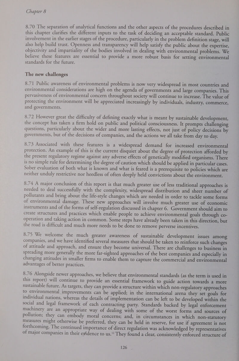 8.70 The separation of analytical functions and the other aspects of the procedures described in this chapter clarifies the different inputs to the task of deciding an acceptable standard. Public involvement in the earlier stages of the procedure, particularly in the problem definition stage, will also help build trust. Openness and transparency will help satisfy the public about the expertise, objectivity and impartiality of the bodies involved in dealing with environmental problems. We believe these features are essential to provide a more robust basis for setting environmental standards for the future. The new challenges 8.71 Public awareness of environmental problems is now very widespread in most countries and environmental considerations are high on the agenda of governments and large companies. This pervasiveness of environmental concern throughout society will continue to increase. The value of protecting the environment will be appreciated increasingly by individuals, industry, commerce, and governments. 8.72 However great the difficulty of defining exactly what is meant by sustainable development, the concept has taken a firm hold on public and political consciousness. It prompts challenging questions, particularly about the wider and more lasting effects, not just of policy decisions by governments, but of the decisions of companies, and the actions we all take from day to day. 8.73 Associated with these features is a widespread demand for increased environmental protection. An example of this is the current disquiet about the degree of protection afforded by the present regulatory regime against any adverse effects of genetically modified organisms. There is no simple rule for determining the degree of caution which should be applied in particular cases. Sober evaluation of both what is known and what is feared is a prerequisite to policies which are neither unduly restrictive nor heedless of often deeply held convictions about the environment. 8.74 A major conclusion of this report is that much greater use of less traditional approaches is needed to deal successfully with the complexity, widespread distribution and sheer number of pollutants and bring about the life-style changes which are needed in order to tackle some forms of environmental damage. These new approaches will involve much greater use of economic instruments and of the forms of self-regulation discussed in chapter 6. Government should aim to create structures and practices which enable people to achieve environmental goals through co- operation and taking action in common. Some steps have already been taken in this direction, but the road is difficult and much more needs to be done to remove perverse incentives. 8.75 We welcome the much greater awareness of sustainable development issues among companies, and we have identified several measures that should be taken to reinforce such changes of attitude and approach, and ensure they become universal. There are challenges to business in spreading more generally the more far-sighted approaches of the best companies and especially in changing attitudes in smaller firms to enable them to capture the commercial and environmental advantages of better practices. 8.76 Alongside newer approaches, we believe that environmental standards (as the term is used in this report) will continue to provide an essential framework to guide action towards a more sustainable future. As targets, they can provide a structure within which non-regulatory approaches to environmental improvements can be applied; in the international arena they set goals for individual nations, whereas the details of implementation can be left to be developed within the social and legal framework of each contracting party. Standards backed by legal enforcement machinery are an appropriate way of dealing with some of the worst forms and sources of pollution; they can embody moral concerns; and, in circumstances in which non-statutory measures might otherwise be preferred, they can be held in reserve, for use if agreement is not forthcoming. The continued importance of direct regulation was acknowledged by representatives of major companies in their evidence to us. They found a clear, consistently enforced structure of