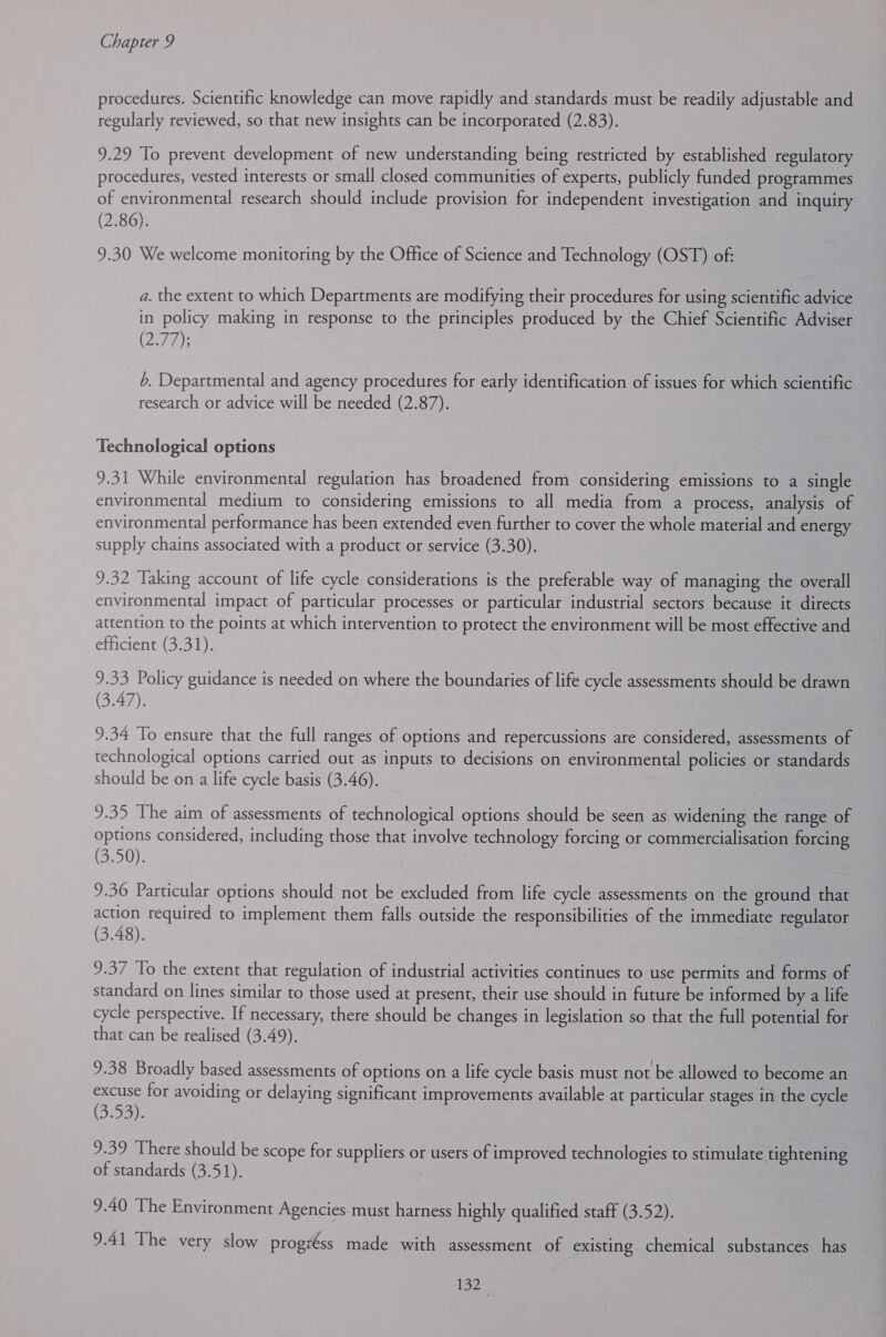 procedures. Scientific knowledge can move rapidly and standards must be readily adjustable and regularly reviewed, so that new insights can be incorporated (2.83). 9.29 To prevent development of new understanding being restricted by established regulatory procedures, vested interests or small closed communities of experts, publicly funded programmes of environmental research should include provision for independent investigation and inquiry (2.86). 9.30 We welcome monitoring by the Office of Science and Technology (OST) of: a. the extent to which Departments are modifying their procedures for using scientific advice in policy making in response to the principles produced by the Chief Scientific Adviser (2°77); 6. Departmental and agency procedures for early identification of issues for which scientific research or advice will be needed (2.87). Technological options 9.31 While environmental regulation has broadened from considering emissions to a single environmental medium to considering emissions to all media from a process, analysis of environmental performance has been extended even further to cover the whole material and energy supply chains associated with a product or service (3.30). 9.32 ‘Taking account of life cycle considerations is the preferable way of managing the overall environmental impact of particular processes or particular industrial sectors because it directs attention to the points at which intervention to protect the environment will be most effective and efficient (3.31). 9.33 Policy guidance is needed on where the boundaries of life cycle assessments should be drawn (3.47). 9.34 To ensure that the full ranges of options and repercussions are considered, assessments of technological options carried out as inputs to decisions on environmental policies or standards should be on a life cycle basis (3.46). 9.35 The aim of assessments of technological options should be seen as widening the range of options considered, including those that involve technology forcing or commercialisation forcing (3.50). 9.36 Particular options should not be excluded from life cycle assessments on the ground that action required to implement them falls outside the responsibilities of the immediate regulator (3.48). 9.37 ‘To the extent that regulation of industrial activities continues to use permits and forms of standard on lines similar to those used at present, their use should in future be informed by a life cycle perspective. If necessary, there should be changes in legislation so that the full potential for that can be realised (3.49). 9.38 Broadly based assessments of options on a life cycle basis must not be allowed to become an excuse for avoiding or delaying significant improvements available at particular stages in the cycle (30o ae 9.39 There should be scope for suppliers or users of improved technologies to stimulate tightening of standards (3.51). 9.40 The Environment Agencies must harness highly qualified staff (3.52). 9.41 The very slow progréss made with assessment of existing chemical substances has 1920