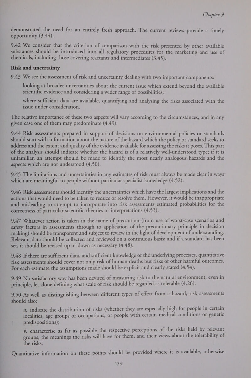 demonstrated the need for an entirely fresh approach. The current reviews provide a timely opportunity (3.44). 9.42 We consider that the criterion of comparison with the risk presented by other available substances should be introduced into all regulatory procedures for the marketing and use of chemicals, including those covering reactants and intermediates (3.45). Risk and uncertainty 9.43 We see the assessment of risk and uncertainty dealing with two important components: looking at broader uncertainties about the current issue which extend beyond the available scientific evidence and considering a wider range of possibilities; where sufficient data are available, quantifying and analysing the risks associated with the issue under consideration. The relative importance of these two aspects will vary according to the circumstances, and in any given case one of them may predominate (4.49). 9.44 Risk assessments prepared in support of decisions on environmental policies or standards should start with information about the nature of the hazard which the policy or standard seeks to address and the extent and quality of the evidence available for assessing the risks it poses. This part of the analysis should indicate whether the hazard is of a relatively well-understood type; if it is unfamiliar, an attempt should be made to identify the most nearly analogous hazards and the aspects which are not understood (4.50). 9.45 The limitations and uncertainties in any estimates of risk must always be made clear in ways which are meaningful to people without particular specialist knowledge (4.52). 9.46 Risk assessments should identify the uncertainties which have the largest implications and the actions that would need to be taken to reduce or resolve them. However, it would be inappropriate and misleading to attempt to incorporate into risk assessments estimated probabilities for the correctness of particular scientific theories or interpretations (4.53). 9.47 Whatever action is taken in the name of precaution (from use of worst-case scenarios and safety factors in assessments through to application of the precautionary principle in decision making) should be transparent and subject to review in the light of development of understanding. Relevant data should be collected and reviewed on a continuous basis; and if a standard has been set, it should be revised up or down as necessary (4.48). 9.48 If there are sufficient data, and sufficient knowledge of the underlying processes, quantitative risk assessments should cover not only risk of human deaths but risks of other harmful outcomes. For each estimate the assumptions made should be explicit and clearly stated (4.54). 9.49 No satisfactory way has been devised of measuring risk to the natural environment, even in principle, let alone defining what scale of risk should be regarded as tolerable (4.26). 9.50 As well as distinguishing between different types of effect from a hazard, risk assessments should also: a. indicate the distribution of risks (whether they are especially high for people in certain localities, age groups or occupations, or people with certain medical conditions or genetic predispositions); b. characterise as far as possible the respective perceptions of the risks held by relevant groups, the meanings the risks will have for them, and their views about the tolerability of the risks. Quantitative information on these points should be provided where it is available, otherwise