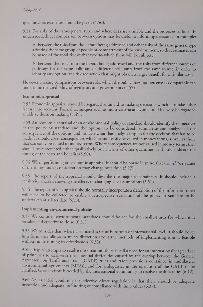 qualitative assessments should be given (4.56). 9.51 For risks of the same general type, and where data are available and the processes sufficiently understood, direct comparison between options may be useful in informing decisions, for example: a. between the risks from the hazard being addressed and other risks of the same general type affecting the same group of people or compartment of the environment, so that estimates can be made of the total risk of that type to which these will be subject; 6. between the risks from the hazard being addressed and the risks from different sources or pathways for the same pollutant or different pollutants from the same source, in order to identify any options for risk reduction that might obtain a larger benefit for a similar cost. However, making comparisons between risks which the public does not perceive as comparable can undermine the credibility of regulators and governments (4.57). Economic appraisal 9.52 Economic appraisal should be regarded as an aid to making decisions which also take other factors into account. Formal techniques such as multi-criteria analysis should likewise be regarded as aids to decision making (5.49). 9.53 An economic appraisal of an environmental policy or standard should identify the objectives of the policy or standard and the options to be considered; summarise and analyse all the consequences of the options; and indicate what that analysis implies for the decision that has to be made. It should cover consequences which cannot easily be valued in money terms, as well as those that can easily be valued in money terms. Where consequences are not valued in money terms, they should be represented either qualitatively or in terms of other quantities. It should indicate the timing of the costs and benefits (5.50). 9.54 When performing an economic appraisal it should be borne in mind that the relative values of the things under consideration may change over time (5.27). 9.55 The report of the appraisal should describe the major uncertainties. It should include a sensitivity analysis showing the effects of changing key assumptions (5.51). 9.56 The report of an appraisal should normally incorporate a description of the information that will need to be collected to enable a retrospective evaluation of the policy or standard to be undertaken at a later date (5.53). Implementing environmental policies 9.57 We consider environmental standards should be set for the smallest area for which it is sensible and effective to do so (6.31). 9.58 We consider that, where a standard is set at European or international level, it should be set in a form that allows as much discretion about the methods of implementing it as is feasible without undermining its effectiveness (6.33). 9.59 Despite attempts to resolve the situation, there is still a need for an internationally agreed set of principles to deal with the potential difficulties caused by the overlap between the General Agreement on Tariffs and Trade (GATT) rules and trade provisions contained in multilateral environmental agreements (MEAs), and for ambiguities in the operation of the GATT to be clarified. Greater effort is needed by the international community to resolve the difficulties (6.12). 9.60 An essential condition for effective direct regulation is that there should be adequate inspection and adequate ménitoring of compliance with limit values (6.37).