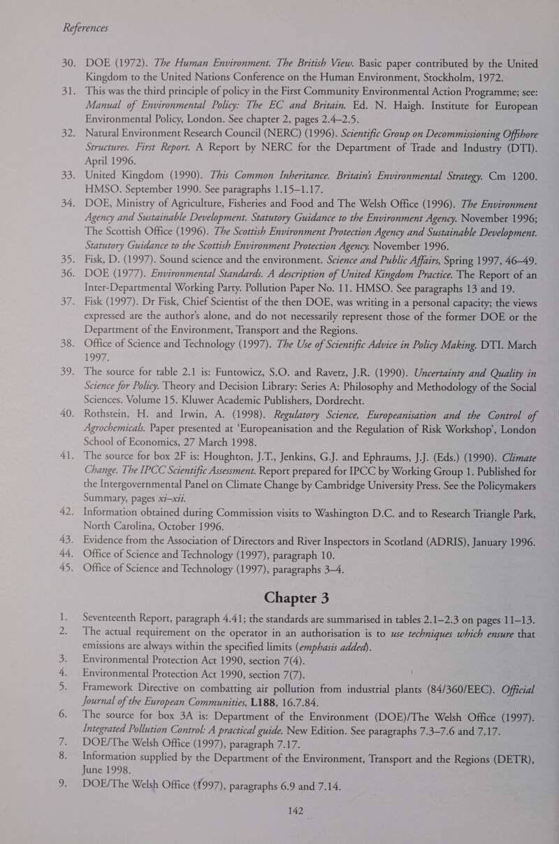 Bes DOE (1972). The Human Environment. The British View. Basic paper contributed by the United Kingdom to the United Nations Conference on the Human Environment, Stockholm, 1972. This was the third principle of policy in the First Community Environmental Action Programme; see: Manual of Environmental Policy: The EC and Britain. Ed. N. Haigh. Institute for European Environmental Policy, London. See chapter 2, pages 2.4—2.5. Natural Environment Research Council (NERC) (1996). Scientific Group on Decommissioning Offshore Structures. First Report. A Report by NERC for the Department of Trade and Industry (DTI). April 1996. United Kingdom (1990). This Common Inheritance. Britains Environmental Strategy. Cm 1200. HMSO. September 1990. See paragraphs 1.15-1.17. DOE, Ministry of Agriculture, Fisheries and Food and The Welsh Office (1996). The Environment Agency and Sustainable Development. Statutory Guidance to the Environment Agency. November 1996; The Scottish Office (1996). The Scottish Environment Protection Agency and Sustainable Development. Statutory Guidance to the Scottish Environment Protection Agency. November 1996. Fisk, D. (1997). Sound science and the environment. Science and Public Affairs, Spring 1997, 46-49. DOE (1977). Environmental Standards. A description of United Kingdom Practice. The Report of an Inter-Departmental Working Party. Pollution Paper No. 11. HMSO. See paragraphs 13 and 19. Fisk (1997). Dr Fisk, Chief Scientist of the then DOE, was writing in a personal capacity; the views expressed are the author's alone, and do not necessarily represent those of the former DOE or the Department of the Environment, Transport and the Regions. Office of Science and Technology (1997). The Use of Scientific Advice in Policy Making. DTI. March oO: The source for table 2.1 is: Funtowicz, S.O. and Ravetz, J.R. (1990). Uncertainty and Quality in Science for Policy. Theory and Decision Library: Series A: Philosophy and Methodology of the Social Sciences. Volume 15. Kluwer Academic Publishers, Dordrecht. Rothstein, H. and Irwin, A. (1998). Regulatory Science, Europeanisation and the Control of Agrochemicals. Paper presented at “Europeanisation and the Regulation of Risk Workshop’, London School of Economics, 27 March 1998. The source for box 2F is: Houghton, J.T., Jenkins, G.J. and Ephraums, J.J. (Eds.) (1990). Climate Change. The IPCC Scientific Assessment. Report prepared for IPCC by Working Group 1. Published for the Intergovernmental Panel on Climate Change by Cambridge University Press. See the Policymakers Summary, pages xi—x11. Information obtained during Commission visits to Washington D.C. and to Research Triangle Park, North Carolina, October 1996. Evidence from the Association of Directors and River Inspectors in Scotland (ADRIS), January 1996. Office of Science and Technology (1997), paragraph 10. Office of Science and Technology (1997), paragraphs 3-4. Chapter 3 Seventeenth Report, paragraph 4.41; the standards are summarised in tables 2.1—2.3 on pages 11-13. The actual requirement on the operator in an authorisation is to use techniques which ensure that emissions are always within the specified limits (emphasis added). Environmental Protection Act 1990, section 7(4). Environmental Protection Act 1990, section 7(7). Framework Directive on combatting air pollution from industrial plants (84/360/EEC). Official Journal of the European Communities, L188, 16.7.84. The source for box 3A is: Department of the Environment (DOE)/The Welsh Office (1997). Integrated Pollution Control: A practical guide. New Edition. See paragraphs 7.3—-7.6 and 7.17. DOE/The Welsh Office (1997), paragraph 7.17. Information supplied by the Department of the Environment, Transport and the Regions (DETR), June 1998. DOE/The Welsh Office (1997), paragraphs 6.9 and 7.14.