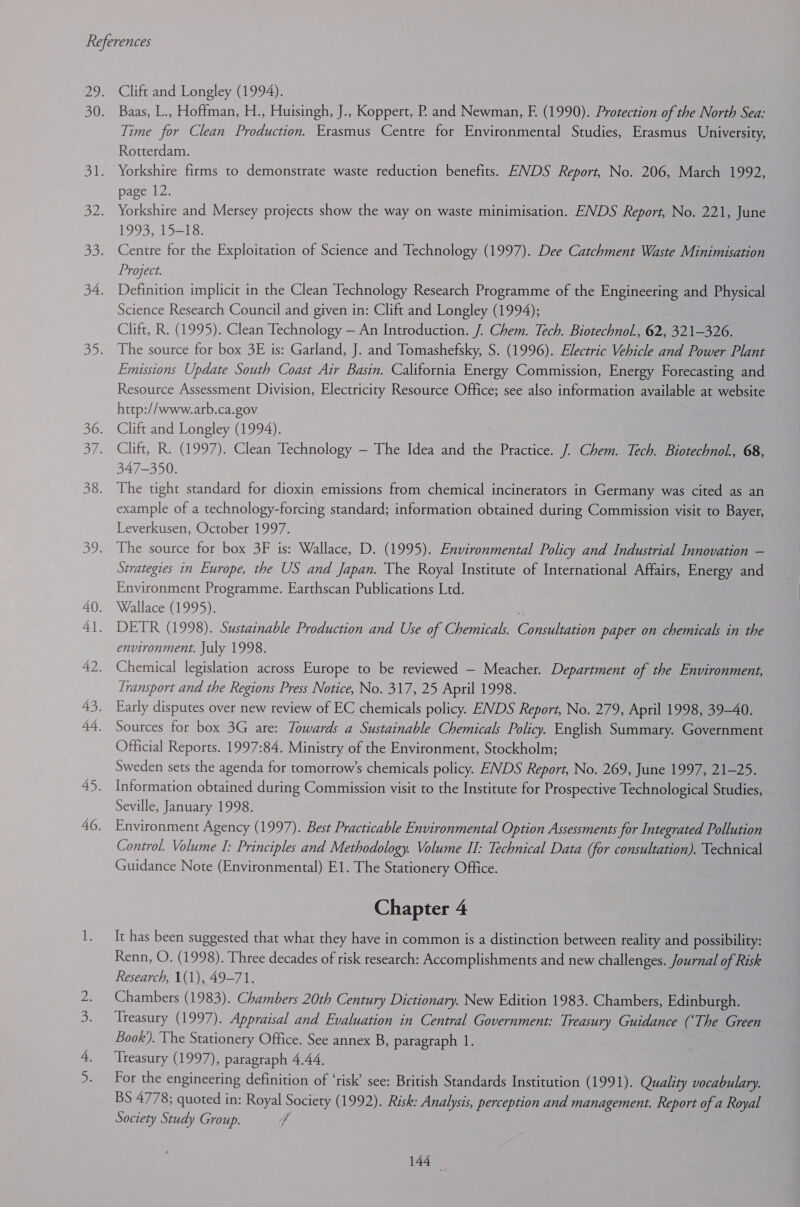 Clift and Longley (1994). Baas, L., Hoffman, H., Huisingh, J., Koppert, P. and Newman, E (1990). Protection of the North Sea: Time for Clean Production. Erasmus Centre for Environmental Studies, Erasmus University, Rotterdam. Yorkshire firms to demonstrate waste reduction benefits. ENDS Report, No. 206, March 1992, page 12. Yorkshire and Mersey projects show the way on waste minimisation. ENDS Report, No. 221, June 199315213: Centre for the Exploitation of Science and Technology (1997). Dee Catchment Waste Minimisation Project. Definition implicit in the Clean Technology Research Programme of the Engineering and Physical Science Research Council and given in: Clift and Longley (1994); Clift, R. (1995). Clean Technology — An Introduction. J. Chem. Tech. Biotechnol., 62, 321-326. The source for box 3E is: Garland, J. and Tomashefsky, S. (1996). Electric Vehicle and Power Plant Emissions Update South Coast Air Basin. California Energy Commission, Energy Forecasting and Resource Assessment Division, Electricity Resource Office; see also information available at website http://www.arb.ca.gov Clift and Longley (1994). Clift, R. (1997). Clean Technology — The Idea and the Practice. J. Chem. Tech. Biotechnol, 68, 347-350. The tight standard for dioxin emissions from chemical incinerators in Germany was cited as an example of a technology-forcing standard; information obtained during Commission visit to Bayer, Leverkusen, October 1997. The source for box 3F is: Wallace, D. (1995). Environmental Policy and Industrial Innovation — Strategies in Europe, the US and Japan. The Royal Institute of International Affairs, Energy and Environment Programme. Earthscan Publications Ltd. Wallace (1995). DETR (1998). Sustainable Production and Use of Chemicals. Consultation paper on chemicals in the environment. July 1998. Chemical legislation across Europe to be reviewed — Meacher. Department of the Environment, Transport and the Regions Press Notice, No. 317, 25 April 1998. Early disputes over new review of EC chemicals policy. ENDS Report, No. 279, April 1998, 39-40. Sources for box 3G are: Towards a Sustainable Chemicals Policy. English Summary. Government Official Reports. 1997:84. Ministry of the Environment, Stockholm; | Sweden sets the agenda for tomorrow’s chemicals policy. ENDS Report, No. 269, June 1997, 21-25. Information obtained during Commission visit to the Institute for Prospective Technological Studies, Seville, January 1998. Environment Agency (1997). Best Practicable Environmental Option Assessments for Integrated Pollution Control. Volume I: Principles and Methodology. Volume IT: Technical Data (for consultation). Technical Guidance Note (Environmental) E1. The Stationery Office. Chapter 4 It has been suggested that what they have in common is a distinction between reality and possibility: Renn, O. (1998). Three decades of risk research: Accomplishments and new challenges. Journal of Risk Research, 1(1), 49-71. Chambers (1983). Chambers 20th Century Dictionary. New Edition 1983. Chambers, Edinburgh. Treasury (1997). Appraisal and Evaluation in Central Government: Treasury Guidance (‘The Green Book). The Stationery Office. See annex B, paragraph 1. Treasury (1997), paragraph 4.44. For the engineering definition of ‘risk’ see: British Standards Institution (1991). Quality vocabulary. BS 4778; quoted in: Royal Society (1992). Risk: Analysis, perception and management. Report of a Royal Society Study Group. }