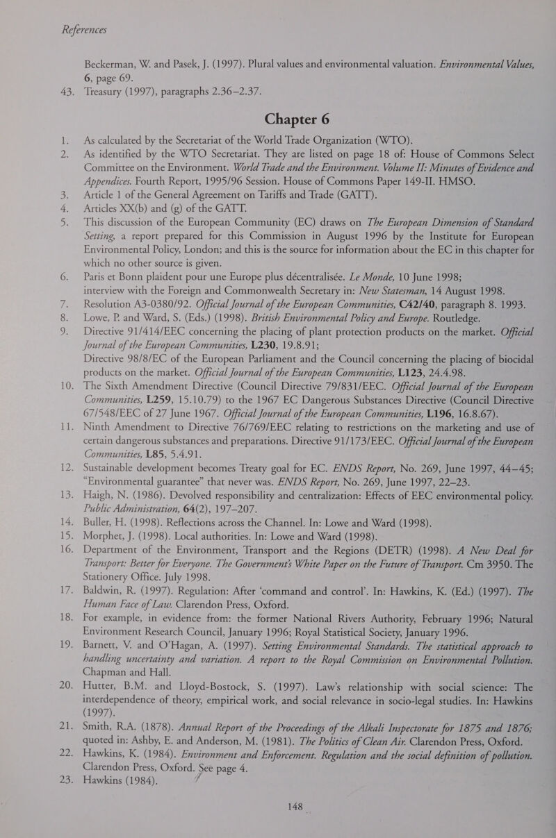 me Beckerman, W. and Pasek, J. (1997). Plural values and environmental valuation. Environmental Values, 6, page 69. Treasury (1997), paragraphs 2.36—2.37. Chapter 6 As calculated by the Secretariat of the World Trade Organization (WTO). As identified by the WTO Secretariat. They are listed on page 18 of: House of Commons Select Committee on the Environment. World Trade and the Environment. Volume II: Minutes of Evidence and Appendices. Fourth Report, 1995/96 Session. House of Commons Paper 149-I]. HMSO. Articles XX(b) and (g) of the GATT. This discussion of the European Community (EC) draws on The European Dimension of Standard Setting, a report prepared for this Commission in August 1996 by the Institute for European Environmental Policy, London; and this is the source for information about the EC in this chapter for which no other source is given. Paris et Bonn plaident pour une Europe plus décentralisée. Le Monde, 10 June 1998; interview with the Foreign and Commonwealth Secretary in: New Statesman, 14 August 1998. Resolution A3-0380/92. Official Journal of the European Communities, C42/40, paragraph 8. 1993. Lowe, P. and Ward, S. (Eds.) (1998). British Environmental Policy and Europe. Routledge. Directive 91/414/EEC concerning the placing of plant protection products on the market. Official Journal of the European Communities, L230, 19.8.91; Directive 98/8/EC of the European Parliament and the Council concerning the placing of biocidal products on the market. Official Journal of the European Communities, L123, 24.4.98. The Sixth Amendment Directive (Council Directive 79/831/EEC. Official Journal of the European Communities, L259, 15.10.79) to the 1967 EC Dangerous Substances Directive (Council Directive 67/548/EEC of 27 June 1967. Official Journal of the European Communities, L196, 16.8.67). Ninth Amendment to Directive 76/769/EEC relating to restrictions on the marketing and use of certain dangerous substances and preparations. Directive 91/173/EEC. Official Journal of the European Communities, L85, 5.4.91. Sustainable development becomes Treaty goal for EC. ENDS Report, No. 269, June 1997, 44—45; “Environmental guarantee” that never was. ENDS Report, No. 269, June 1997, 22-23. Haigh, N. (1986). Devolved responsibility and centralization: Effects of EEC environmental policy. Public Administration, 64(2), 197-207. Buller, H. (1998). Reflections across the Channel. In: Lowe and Ward (1998). Morphet, J. (1998). Local authorities. In: Lowe and Ward (1998). Department of the Environment, Transport and the Regions (DETR) (1998). A New Deal for Transport: Better for Everyone. The Governments White Paper on the Future of Transport. Cm 3950. The Stationery Office. July 1998. Baldwin, R. (1997). Regulation: After ‘command and control’. In: Hawkins, K. (Ed.) (1997). The Human Face of Law. Clarendon Press, Oxford. For example, in evidence from: the former National Rivers Authority, February 1996; Natural Environment Research Council, January 1996; Royal Statistical Society, January 1996. Barnett, V. and O’Hagan, A. (1997). Setting Environmental Standards. The statistical approach to handling uncertainty and variation. A report to the Royal Commission on Environmental Pollution. Chapman and Hall. Hutter, B.M. and Lloyd-Bostock, S$. (1997). Law’s relationship with social science: The interdependence of theory, empirical work, and social relevance in socio-legal studies. In: Hawkins (1997); Smith, R.A. (1878). Annual Report of the Proceedings of the Alkali Inspectorate for 1875 and 1876; quoted in: Ashby, E. and Anderson, M. (1981). The Politics of Clean Air. Clarendon Press, Oxford. Hawkins, K. (1984). Environment and Enforcement. Regulation and the social definition of pollution. Clarendon Press, Oxford. See page 4. Hawkins (1984). bs