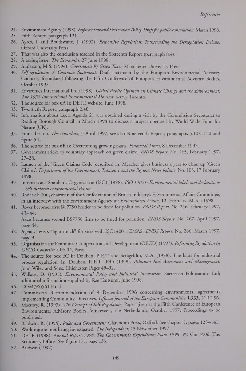 Environment Agency (1998). Enforcement and Prosecution Policy. Draft for public consultation. March 1998. Fifth Report, paragraph 121. Ayres, I. and Braithwaite, J. (1992). Responsive Regulation: Transcending the Deregulation Debate. Oxford University Press. That was also the conclusion reached in the Sixteenth Report (paragraph 8.4). A taxing issue. The Economist, 27 June 1998. Anderson, M.S. (1994). Governance by Green Taxes. Manchester University Press. Self-regulation: A Common Statement. Draft statement by the European Environmental Advisory Councils, formulated following the Fifth Conference of European Environmental Advisory Bodies, October 1997. Environics International Ltd (1998). Global Public Opinion on Climate Change and the Environment. The 1998 International Environmental Monitor Survey. Toronto. The source for box 6A is: DETR website, June 1998. Twentieth Report, paragraph 2.48. Information about Local Agenda 21 was obtained during a visit by the Commission Secretariat to Reading Borough Council in March 1998 to discuss a project operated by World Wide Fund for Nature (UK). From the top. Zhe Guardian, 5 April 1997; see also Nineteenth Report, paragraphs 5.108-120 and figure 5-I. The source for box 6B is: Overcoming growing pains. Financial Times, 8 December 1997. Government sticks to voluntary approach on green claims. ENDS Report, No. 265, February 1997, 27-28. Launch of the “Green Claims Code’ described in: Meacher gives business a year to clean up ‘Green Claims’. Department of the Environment, Transport and the Regions News Release, No. 103, 17 February 1998. International Standards Organization (ISO) (1998). JSO 14021: Environmental labels and declarations — Self-declared environmental claims. Roderick Paul, chairman of the Confederation of British Industry's Environmental Affairs Committee, in an interview with the Environment Agency in: Environment Action, 12, February—March 1998. Rover becomes first BS7750 holder to be fined for pollution. ENDS Report, No. 256, February 1997, 43-44; Akzo becomes second BS7750 firm to be fined for pollution. ENDS Report, No. 267, April 1997, page 44. Agency resists “light touch” for sites with ISO14001, EMAS. ENDS Report, No. 266, March 1997, page 3. Organisation for Economic Co-operation and Development (OECD) (1997). Reforming Regulation in OECD Countries. OECD, Paris. The source for box 6C is: Douben, P. E.T. and Serageldin, M.A. (1998). The basis for industrial process regulation. In: Douben, P. E.T. (Ed.) (1998). Pollution Risk Assessment and Management. John Wiley and Sons, Chichester. Pages 49-92. Wallace, D. (1995). Environmental Policy and Industrial Innovation. Earthscan Publications Ltd; additional information supplied by Rae Tsutsumi, June 1998. COM(96)561 Final. Commission Recommendation of 9 December 1996 concerning environmental agreements implementing Community Directives. Official Journal of the European Communities, L333, 21.12.96. Macrory, R. (1997). The Concept of Self-Regulation. Paper given at the Fifth Conference of European Environmental Advisory Bodies, Vinkeveen, the Netherlands, October 1997. Proceedings to be published. Baldwin, R. (1995). Rules and Government. Clarendon Press, Oxford. See chapter 5, pages 125-141. Work injuries not being investigated. The Independent, 13 November 1997. DETR (1998). Annual Report 1998. The Government’ Expenditure Plans 1998-99. Cm 3906. The Stationery Office. See figure 17a, page 133. Baldwin (1997).