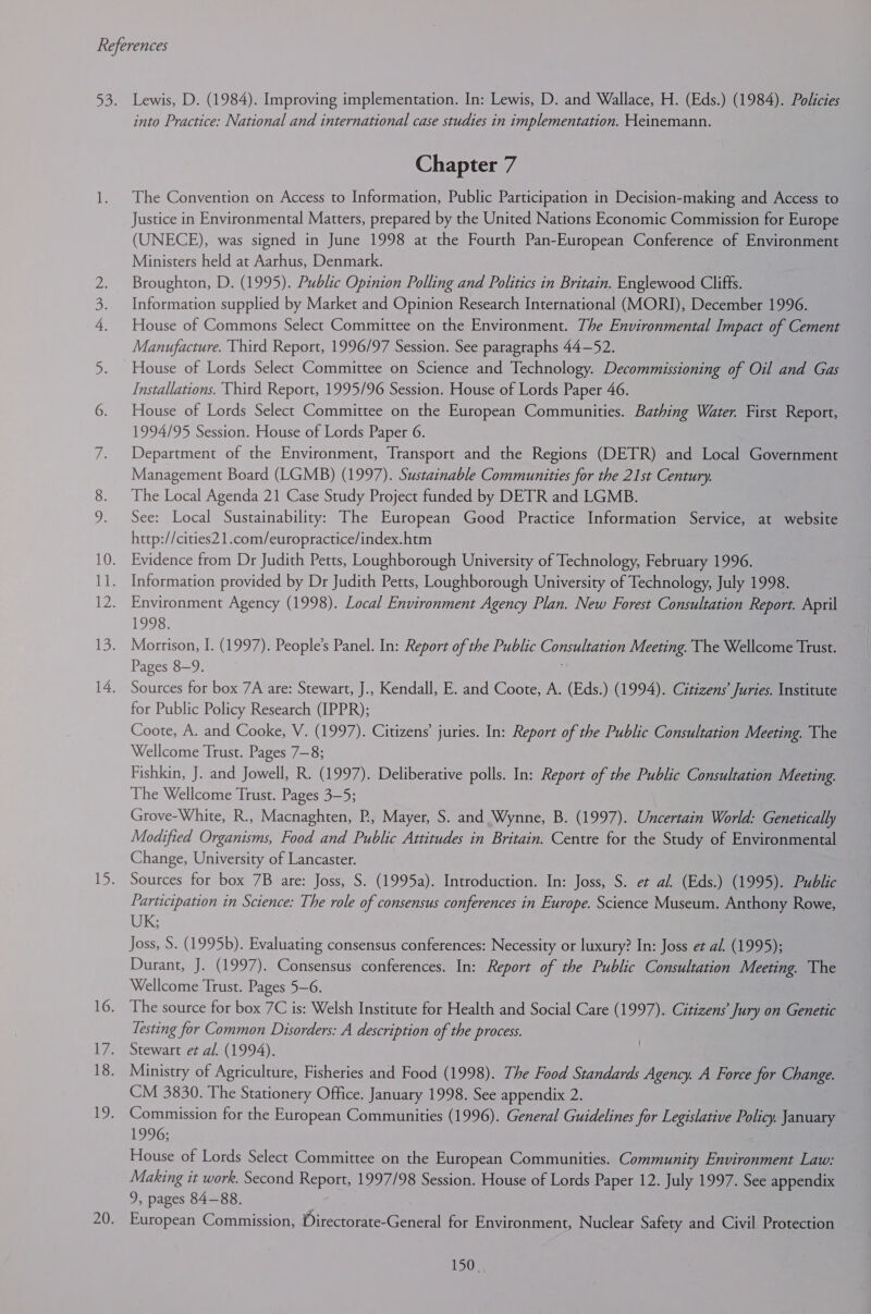 Lewis, D. (1984). Improving implementation. In: Lewis, D. and Wallace, H. (Eds.) (1984). Policies into Practice: National and international case studies in implementation. Heinemann. Chapter 7 The Convention on Access to Information, Public Participation in Decision-making and Access to Justice in Environmental Matters, prepared by the United Nations Economic Commission for Europe (UNECE), was signed in June 1998 at the Fourth Pan-European Conference of Environment Ministers held at Aarhus, Denmark. Broughton, D. (1995). Public Opinion Polling and Politics in Britain. Englewood Cliffs. Information supplied by Market and Opinion Research International (MORI), December 1996. House of Commons Select Committee on the Environment. The Environmental Impact of Cement Manufacture. Third Report, 1996/97 Session. See paragraphs 44—52. House of Lords Select Committee on Science and Technology. Decommissioning of Oil and Gas Installations. Third Report, 1995/96 Session. House of Lords Paper 46. House of Lords Select Committee on the European Communities. Bathing Water. First Report, 1994/95 Session. House of Lords Paper 6. Department of the Environment, Transport and the Regions (DETR) and Local Government Management Board (LGMB) (1997). Sustainable Communities for the 21st Century. The Local Agenda 21 Case Study Project funded by DETR and LGMB. See: Local Sustainability: The European Good Practice Information Service, at website http://cities2 1.com/europractice/index.htm Evidence from Dr Judith Petts, Loughborough University of Technology, February 1996. Information provided by Dr Judith Petts, Loughborough University of Technology, July 1998. Environment Agency (1998). Local Environment Agency Plan. New Forest Consultation Report. April 1993; Morrison, I. (1997). People’s Panel. In: Report of the Public CU RAE ARN Meeting. The Wellcome Trust. Pages 8-9. Sources for box 7A are: Stewart, J., Kendall, E. and Coote, A. (Eds.) (1994). Citizens’ Juries. Institute for Public Policy Research (IPPR); Coote, A. and Cooke, V. (1997). Citizens’ juries. In: Report of the Public Consultation Meeting. The Wellcome Trust. Pages 7—8; Fishkin, J. and Jowell, R. (1997). Deliberative polls. In: Report of the Public Consultation Meeting. The Wellcome Trust. Pages 3—5; Grove-White, R., Macnaghten, P., Mayer, S. and Wynne, B. (1997). Uncertain World: Genetically Modified Organisms, Food and Public Attitudes in Britain. Centre for the Study of Environmental Change, University of Lancaster. Sources for box 7B are: Joss, S. (1995a). Introduction. In: Joss, S. et al. (Eds.) (1995). Public Participation in Science: The role of consensus conferences in Europe. Science Museum. Anthony Rowe, UK; Joss, S. (1995b). Evaluating consensus conferences: Necessity or luxury? In: Joss et al. (1995); Durant, J. (1997). Consensus conferences. In: Report of the Public Consultation Meeting. The Wellcome Trust. Pages 5-6. . The source for box 7C is: Welsh Institute for Health and Social Care (1997). Citizens’ Jury on Genetic Testing for Common Disorders: A description of the process. Stewart et al. (1994). Ministry of Agriculture, Fisheries and Food (1998). The Food Standards Agency. A Force for Change. CM 3830. The Stationery Office. January 1998. See appendix 2. Commission for the European Communities (1996). General Guidelines Jor Legislative Policy. January 1996; House of Lords Select Committee on the European Communities. Community Environment Law: Making it work. Second Report, 1997/98 Session. House of Lords Paper 12. July 1997. See appendix 9, pages 84-88. European Commission, Directorate-General for Environment, Nuclear Safety and Civil Protection