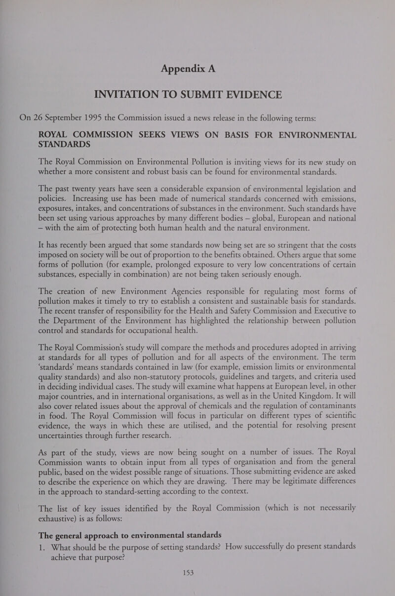 INVITATION TO SUBMIT EVIDENCE On 26 September 1995 the Commission issued a news release in the following terms: ROYAL COMMISSION SEEKS VIEWS ON BASIS FOR ENVIRONMENTAL STANDARDS The Royal Commission on Environmental Pollution is inviting views for its new study on whether a more consistent and robust basis can be found for environmental standards. The past twenty years have seen a considerable expansion of environmental legislation and policies. Increasing use has been made of numerical standards concerned with emissions, exposures, intakes, and concentrations of substances in the environment. Such standards have been set using various approaches by many different bodies — global, European and national — with the aim of protecting both human health and the natural environment. It has recently been argued that some standards now being set are so stringent that the costs imposed on society will be out of proportion to the benefits obtained. Others argue that some forms of pollution (for example, prolonged exposure to very low concentrations of certain substances, especially in combination) are not being taken seriously enough. The creation of new Environment Agencies responsible for regulating most forms of pollution makes it timely to try to establish a consistent and sustainable basis for standards. The recent transfer of responsibility for the Health and Safety Commission and Executive to the Department of the Environment has highlighted the relationship between pollution control and standards for occupational health. The Royal Commission’s study will compare the methods and procedures adopted in arriving at standards for all types of pollution and for all aspects of the environment. The term ‘standards’ means standards contained in law (for example, emission limits or environmental quality standards) and also non-statutory protocols, guidelines and targets, and criteria used in deciding individual cases. The study will examine what happens at European level, in other major countries, and in international organisations, as well as in the United Kingdom. It will also cover related issues about the approval of chemicals and the regulation of contaminants in food. The Royal Commission will focus in particular on different types of scientific evidence, the ways in which these are utilised, and the potential for resolving present uncertainties through further research. As part of the study, views are now being sought on a number of issues. The Royal Commission wants to obtain input from all types of organisation and from the general public, based on the widest possible range of situations. Those submitting evidence are asked to describe the experience on which they are drawing. There may be legitimate differences in the approach to standard-setting according to the context. The list of key issues identified by the Royal Commission (which is not necessarily exhaustive) is as follows: The general approach to environmental standards 1. What should be the purpose of setting standards? How successfully do present standards achieve that purpose? 155