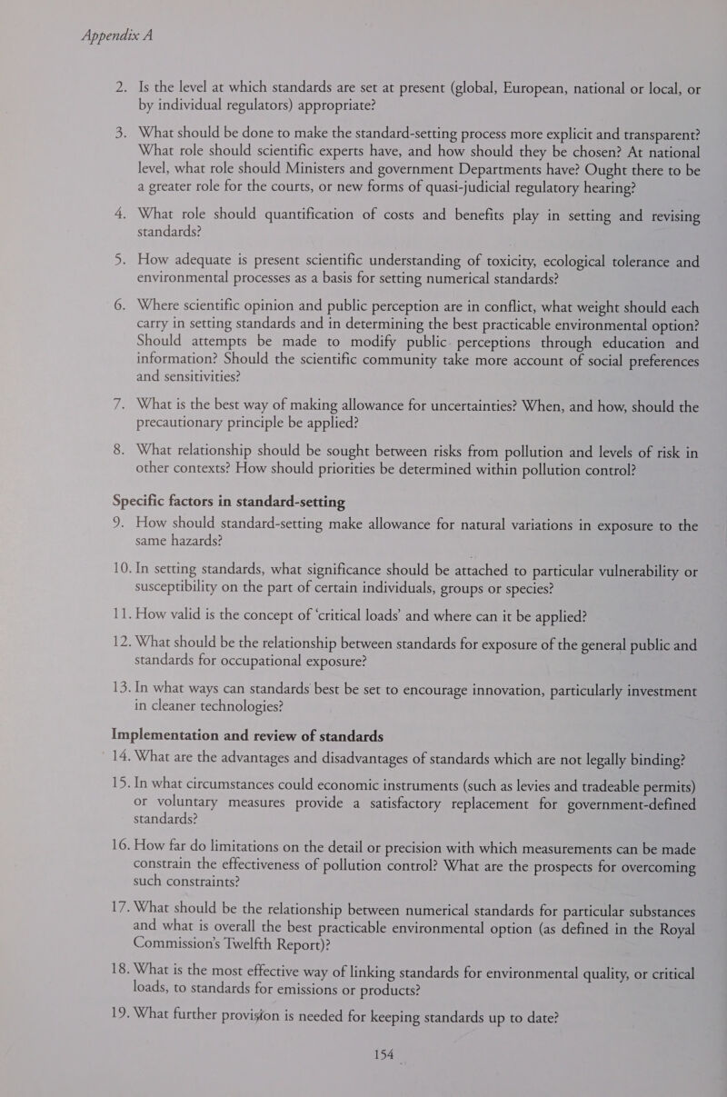 2. Is the level at which standards are set at present (global, European, national or local, or by individual regulators) appropriate? 3. What should be done to make the standard-setting process more explicit and transparent? What role should scientific experts have, and how should they be chosen? At national level, what role should Ministers and government Departments have? Ought there to be a greater role for the courts, or new forms of quasi-judicial regulatory hearing? 4, What role should quantification of costs and benefits play in setting and revising standards? 5. How adequate is present scientific understanding of toxicity, ecological tolerance and environmental processes as a basis for setting numerical standards? 6. Where scientific opinion and public perception are in conflict, what weight should each carry in setting standards and in determining the best practicable environmental option? Should attempts be made to modify public. perceptions through education and information? Should the scientific community take more account of social preferences and sensitivities? 7. What is the best way of making allowance for uncertainties? When, and how, should the precautionary principle be applied? 8. What relationship should be sought between risks from pollution and levels of risk in other contexts? How should priorities be determined within pollution control? Specific factors in standard-setting 9. How should standard-setting make allowance for natural variations in exposure to the same hazards? 10. In setting standards, what significance should be attached to particular vulnerability or susceptibility on the part of certain individuals, groups or species? 11. How valid is the concept of ‘critical loads’ and where can it be applied? 12. What should be the relationship between standards for exposure of the general public and standards for occupational exposure? 13. In what ways can standards best be set to encourage innovation, particularly investment in cleaner technologies? Implementation and review of standards 14. What are the advantages and disadvantages of standards which are not legally binding? 15. In what circumstances could economic instruments (such as levies and tradeable permits) or voluntary measures provide a satisfactory replacement for government-defined standards? 16. How far do limitations on the detail or precision with which measurements can be made constrain the effectiveness of pollution control? What are the prospects for overcoming such constraints? 17. What should be the relationship between numerical standards for particular substances and what is overall the best practicable environmental option (as defined in the Royal Commission’s Twelfth Report)? 18. What is the most effective way of linking standards for environmental quality, or critical loads, to standards for emissions or products? 19. What further provision is needed for keeping standards up to date?