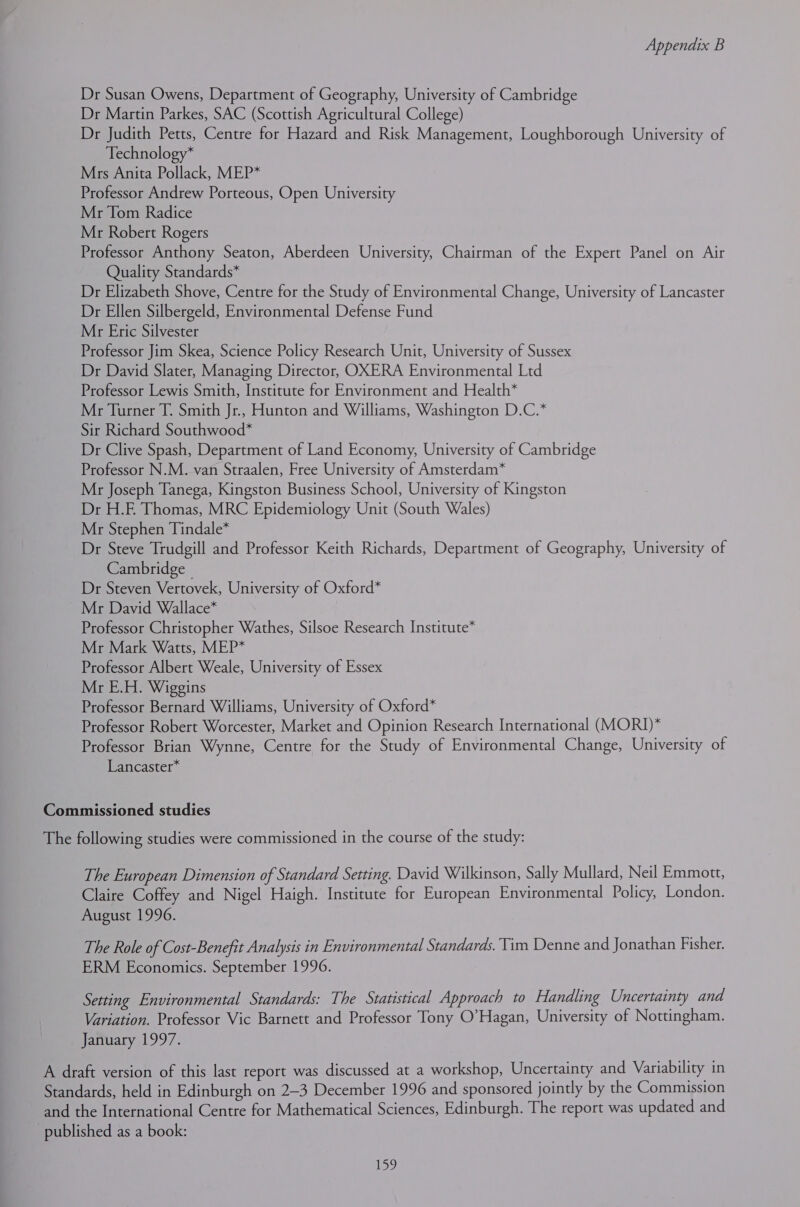 Dr Susan Owens, Department of Geography, University of Cambridge Dr Martin Parkes, SAC (Scottish Agricultural College) Dr Judith Petts, Centre for Hazard and Risk Management, Loughborough University of Technology* Mrs Anita Pollack, MEP* Professor Andrew Porteous, Open University Mr Tom Radice Mr Robert Rogers Professor Anthony Seaton, Aberdeen University, Chairman of the Expert Panel on Air Quality Standards* Dr Elizabeth Shove, Centre for the Study of Environmental Change, University of Lancaster Dr Ellen Silbergeld, Environmental Defense Fund Mr Eric Silvester Professor Jim Skea, Science Policy Research Unit, University of Sussex Dr David Slater, Managing Director, OXERA Environmental Ltd Professor Lewis Smith, Institute for Environment and Health* Mr Turner T. Smith Jr., Hunton and Williams, Washington D.C.* Sir Richard Southwood* Dr Clive Spash, Department of Land Economy, University of Cambridge Professor N.M. van Straalen, Free University of Amsterdam* Mr Joseph Tanega, Kingston Business School, University of Kingston Dr H.E Thomas, MRC Epidemiology Unit (South Wales) Mr Stephen Tindale* Dr Steve Trudgill and Professor Keith Richards, Department of Geography, University of Cambridge | Dr Steven Vertovek, University of Oxford* Mr David Wallace* Professor Christopher Wathes, Silsoe Research Institute* Mr Mark Watts, MEP* Professor Albert Weale, University of Essex Mr E.H. Wiggins Professor Bernard Williams, University of Oxford* Professor Robert Worcester, Market and Opinion Research International (MORI)* Professor Brian Wynne, Centre for the Study of Environmental Change, University of Lancaster* Commissioned studies The following studies were commissioned in the course of the study: The European Dimension of Standard Setting. David Wilkinson, Sally Mullard, Neil Emmott, Claire Coffey and Nigel Haigh. Institute for European Environmental Policy, London. August 1996. The Role of Cost-Benefit Analysis in Environmental Standards. Tim Denne and Jonathan Fisher. ERM Economics. September 1996. Setting Environmental Standards: The Statistical Approach to Handling Uncertainty and Variation. Professor Vic Barnett and Professor Tony O’Hagan, University of Nottingham. January 1997. A draft version of this last report was discussed at a workshop, Uncertainty and Variability in Standards, held in Edinburgh on 2-3 December 1996 and sponsored jointly by the Commission and the International Centre for Mathematical Sciences, Edinburgh. The report was updated and published as a book: